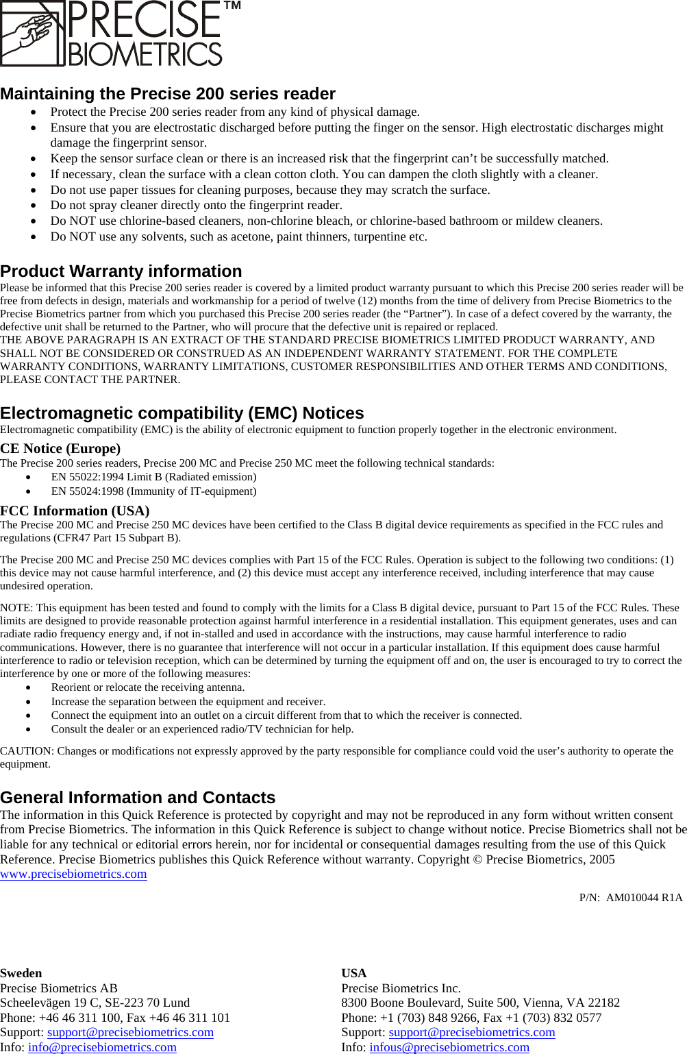     Sweden USA Precise Biometrics AB  Precise Biometrics Inc. Scheelevägen 19 C, SE-223 70 Lund  8300 Boone Boulevard, Suite 500, Vienna, VA 22182 Phone: +46 46 311 100, Fax +46 46 311 101  Phone: +1 (703) 848 9266, Fax +1 (703) 832 0577 Support: support@precisebiometrics.com Support: support@precisebiometrics.com Info: info@precisebiometrics.com Info: infous@precisebiometrics.com  Maintaining the Precise 200 series reader •  Protect the Precise 200 series reader from any kind of physical damage. •  Ensure that you are electrostatic discharged before putting the finger on the sensor. High electrostatic discharges might damage the fingerprint sensor. •  Keep the sensor surface clean or there is an increased risk that the fingerprint can’t be successfully matched. •  If necessary, clean the surface with a clean cotton cloth. You can dampen the cloth slightly with a cleaner. •  Do not use paper tissues for cleaning purposes, because they may scratch the surface. •  Do not spray cleaner directly onto the fingerprint reader. •  Do NOT use chlorine-based cleaners, non-chlorine bleach, or chlorine-based bathroom or mildew cleaners. •  Do NOT use any solvents, such as acetone, paint thinners, turpentine etc. Product Warranty information Please be informed that this Precise 200 series reader is covered by a limited product warranty pursuant to which this Precise 200 series reader will be free from defects in design, materials and workmanship for a period of twelve (12) months from the time of delivery from Precise Biometrics to the Precise Biometrics partner from which you purchased this Precise 200 series reader (the “Partner”). In case of a defect covered by the warranty, the defective unit shall be returned to the Partner, who will procure that the defective unit is repaired or replaced. THE ABOVE PARAGRAPH IS AN EXTRACT OF THE STANDARD PRECISE BIOMETRICS LIMITED PRODUCT WARRANTY, AND SHALL NOT BE CONSIDERED OR CONSTRUED AS AN INDEPENDENT WARRANTY STATEMENT. FOR THE COMPLETE WARRANTY CONDITIONS, WARRANTY LIMITATIONS, CUSTOMER RESPONSIBILITIES AND OTHER TERMS AND CONDITIONS, PLEASE CONTACT THE PARTNER. Electromagnetic compatibility (EMC) Notices Electromagnetic compatibility (EMC) is the ability of electronic equipment to function properly together in the electronic environment. CE Notice (Europe) The Precise 200 series readers, Precise 200 MC and Precise 250 MC meet the following technical standards: •  EN 55022:1994 Limit B (Radiated emission) •  EN 55024:1998 (Immunity of IT-equipment) FCC Information (USA) The Precise 200 MC and Precise 250 MC devices have been certified to the Class B digital device requirements as specified in the FCC rules and regulations (CFR47 Part 15 Subpart B).  The Precise 200 MC and Precise 250 MC devices complies with Part 15 of the FCC Rules. Operation is subject to the following two conditions: (1) this device may not cause harmful interference, and (2) this device must accept any interference received, including interference that may cause undesired operation. NOTE: This equipment has been tested and found to comply with the limits for a Class B digital device, pursuant to Part 15 of the FCC Rules. These limits are designed to provide reasonable protection against harmful interference in a residential installation. This equipment generates, uses and can radiate radio frequency energy and, if not in-stalled and used in accordance with the instructions, may cause harmful interference to radio communications. However, there is no guarantee that interference will not occur in a particular installation. If this equipment does cause harmful interference to radio or television reception, which can be determined by turning the equipment off and on, the user is encouraged to try to correct the interference by one or more of the following measures: •  Reorient or relocate the receiving antenna. •  Increase the separation between the equipment and receiver. •  Connect the equipment into an outlet on a circuit different from that to which the receiver is connected. •  Consult the dealer or an experienced radio/TV technician for help. CAUTION: Changes or modifications not expressly approved by the party responsible for compliance could void the user’s authority to operate the equipment. General Information and Contacts The information in this Quick Reference is protected by copyright and may not be reproduced in any form without written consent from Precise Biometrics. The information in this Quick Reference is subject to change without notice. Precise Biometrics shall not be liable for any technical or editorial errors herein, nor for incidental or consequential damages resulting from the use of this Quick Reference. Precise Biometrics publishes this Quick Reference without warranty. Copyright © Precise Biometrics, 2005 www.precisebiometrics.comP/N:  AM010044 R1A