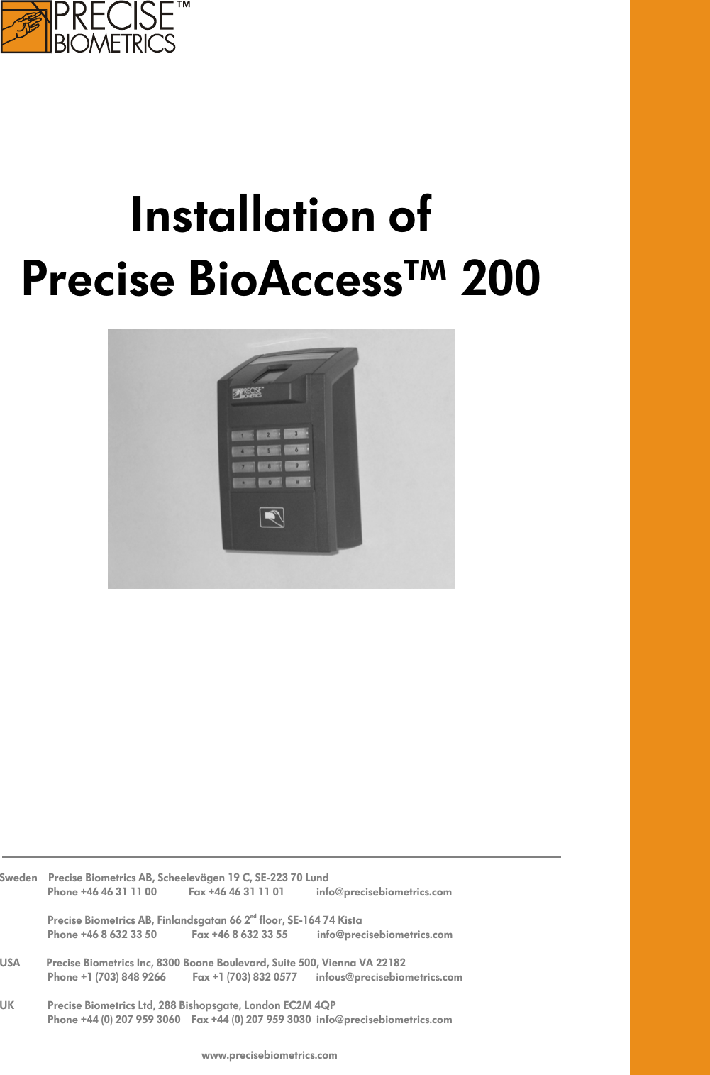      Installation of  Precise BioAccess™ 200     Sweden    Precise Biometrics AB, Scheelevägen 19 C, SE-223 70 Lund      Phone +46 46 31 11 00            Fax +46 46 31 11 01            info@precisebiometrics.com       Precise Biometrics AB, Finlandsgatan 66 2nd floor, SE-164 74 Kista      Phone +46 8 632 33 50         Fax +46 8 632 33 55           info@precisebiometrics.com  USA          Precise Biometrics Inc, 8300 Boone Boulevard, Suite 500, Vienna VA 22182      Phone +1 (703) 848 9266          Fax +1 (703) 832 0577       infous@precisebiometrics.com  UK     Precise Biometrics Ltd, 288 Bishopsgate, London EC2M 4QP      Phone +44 (0) 207 959 3060    Fax +44 (0) 207 959 3030  info@precisebiometrics.com   www.precisebiometrics.com 