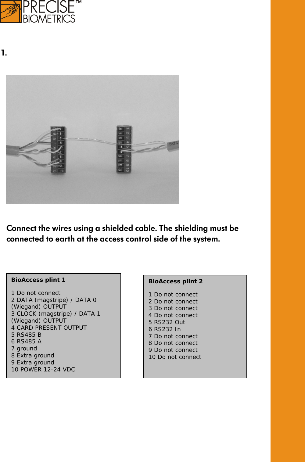     1.          Connect the wires using a shielded cable. The shielding must be connected to earth at the access control side of the system.                        BioAccess plint 1  1 Do not connect 2 DATA (magstripe) / DATA 0 (Wiegand) OUTPUT 3 CLOCK (magstripe) / DATA 1 (Wiegand) OUTPUT 4 CARD PRESENT OUTPUT 5 RS485 B 6 RS485 A 7 ground 8 Extra ground 9 Extra ground 10 POWER 12-24 VDC BioAccess plint 2  1 Do not connect 2 Do not connect 3 Do not connect 4 Do not connect 5 RS232 Out 6 RS232 In 7 Do not connect 8 Do not connect 9 Do not connect 10 Do not connect  