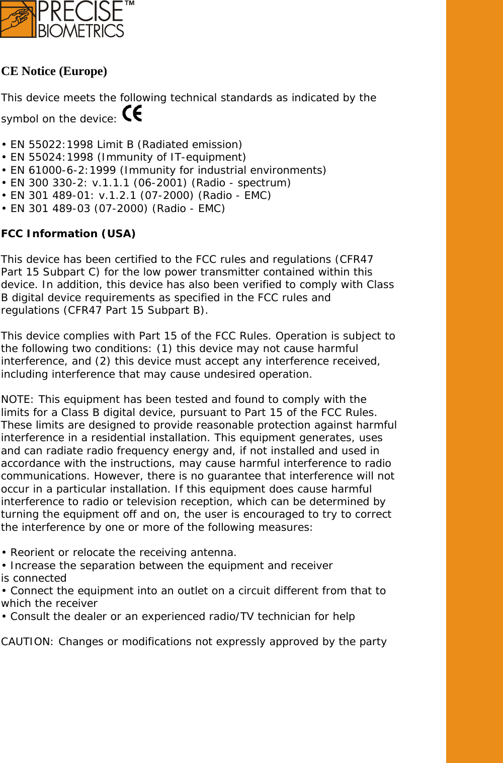    CE Notice (Europe)   This device meets the following technical standards as indicated by the symbol on the device:   • EN 55022:1998 Limit B (Radiated emission) • EN 55024:1998 (Immunity of IT-equipment) • EN 61000-6-2:1999 (Immunity for industrial environments) • EN 300 330-2: v.1.1.1 (06-2001) (Radio - spectrum) • EN 301 489-01: v.1.2.1 (07-2000) (Radio - EMC) • EN 301 489-03 (07-2000) (Radio - EMC)  FCC Information (USA)  This device has been certified to the FCC rules and regulations (CFR47 Part 15 Subpart C) for the low power transmitter contained within this device. In addition, this device has also been verified to comply with Class B digital device requirements as specified in the FCC rules and regulations (CFR47 Part 15 Subpart B).  This device complies with Part 15 of the FCC Rules. Operation is subject to the following two conditions: (1) this device may not cause harmful interference, and (2) this device must accept any interference received, including interference that may cause undesired operation.  NOTE: This equipment has been tested and found to comply with the limits for a Class B digital device, pursuant to Part 15 of the FCC Rules. These limits are designed to provide reasonable protection against harmful interference in a residential installation. This equipment generates, uses and can radiate radio frequency energy and, if not installed and used in accordance with the instructions, may cause harmful interference to radio communications. However, there is no guarantee that interference will not occur in a particular installation. If this equipment does cause harmful interference to radio or television reception, which can be determined by turning the equipment off and on, the user is encouraged to try to correct the interference by one or more of the following measures:  • Reorient or relocate the receiving antenna. • Increase the separation between the equipment and receiver is connected • Connect the equipment into an outlet on a circuit different from that to which the receiver • Consult the dealer or an experienced radio/TV technician for help  CAUTION: Changes or modifications not expressly approved by the party  