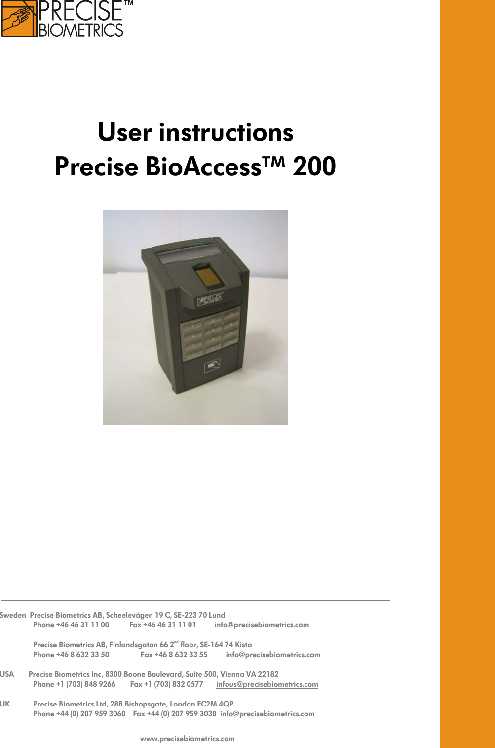      User instructions Precise BioAccess™ 200       Sweden  Precise Biometrics AB, Scheelevägen 19 C, SE-223 70 Lund      Phone +46 46 31 11 00           Fax +46 46 31 11 01          info@precisebiometrics.com       Precise Biometrics AB, Finlandsgatan 66 2nd floor, SE-164 74 Kista      Phone +46 8 632 33 50             Fax +46 8 632 33 55          info@precisebiometrics.com  USA        Precise Biometrics Inc, 8300 Boone Boulevard, Suite 500, Vienna VA 22182      Phone +1 (703) 848 9266        Fax +1 (703) 832 0577       infous@precisebiometrics.com  UK     Precise Biometrics Ltd, 288 Bishopsgate, London EC2M 4QP      Phone +44 (0) 207 959 3060    Fax +44 (0) 207 959 3030  info@precisebiometrics.com   www.precisebiometrics.com 