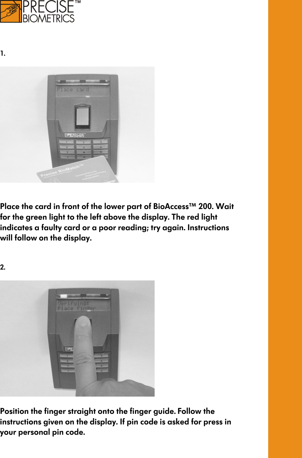     1.      Place the card in front of the lower part of BioAccess™ 200. Wait for the green light to the left above the display. The red light indicates a faulty card or a poor reading; try again. Instructions will follow on the display.    2.    Position the finger straight onto the finger guide. Follow the instructions given on the display. If pin code is asked for press in your personal pin code.   