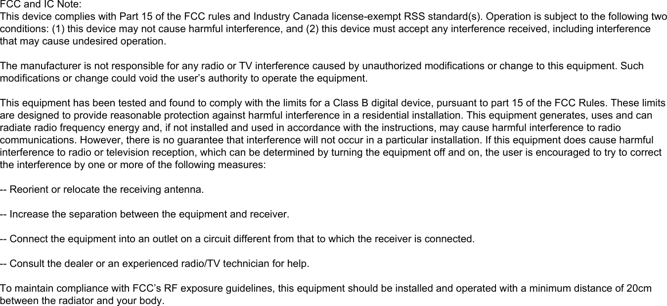 FCC and IC Note:This device complies with Part 15 of the FCC rules and Industry Canada license-exempt RSS standard(s). Operation is subject to the following two conditions: (1) this device may not cause harmful interference, and (2) this device must accept any interference received, including interference that may cause undesired operation.The manufacturer is not responsible for any radio or TV interference caused by unauthorized modifications or change to this equipment. Such modifications or change could void the user’s authority to operate the equipment.This equipment has been tested and found to comply with the limits for a Class B digital device, pursuant to part 15 of the FCC Rules. These limits are designed to provide reasonable protection against harmful interference in a residential installation. This equipment generates, uses and can radiate radio frequency energy and, if not installed and used in accordance with the instructions, may cause harmful interference to radio communications. However, there is no guarantee that interference will not occur in a particular installation. If this equipment does cause harmful interference to radio or television reception, which can be determined by turning the equipment off and on, the user is encouraged to try to correct the interference by one or more of the following measures: -- Reorient or relocate the receiving antenna. -- Increase the separation between the equipment and receiver. -- Connect the equipment into an outlet on a circuit different from that to which the receiver is connected. -- Consult the dealer or an experienced radio/TV technician for help.To maintain compliance with FCC’s RF exposure guidelines, this equipment should be installed and operated with a minimum distance of 20cm between the radiator and your body.
