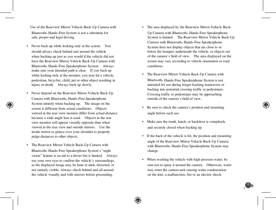     Use of the Rearview Mirror Vehicle Back-Up Camera with Bluetooth® Hands-Free System is not a substitute for safe, proper and legal driving. •    Never back up while looking only at the screen.    You should always check behind and around the vehicle when backing up just as you would if the vehicle did not have the Rearview Mirror Vehicle Back-Up Camera with Bluetooth® Hands-Free Speakerphone System.    Always make sure your intended path is clear.    If you back up while looking only at the monitor, you may hit a vehicle, pedestrian, bicyclist, child, pet or other object resulting in injury or death.    Always back up slowly.         •    Never depend on the Rearview Mirror Vehicle Back-Up Camera with Bluetooth® Hands-Free Speakerphone System entirely when backing up.    The image on the screen is different from actual conditions.    Objects viewed in the rear view monitor differ from actual distance because a wide-angle lens is used.    Objects in the rear view monitor will appear visually opposite than when viewed in the rear view and outside mirrors.    Use the inside mirror or glance over your shoulder to properly judge distances to other objects. •    The Rearview Mirror Vehicle Back-Up Camera with Bluetooth® Hands-Free Speakerphone System’s “night vision” feature is an aid to a driver but is limited.    Always use your own eyes to confirm the vehicle’s surroundings, as the displayed image may be faint or dark, distorted, or not entirely visible. Always check behind and all around the vehicle visually and with mirrors before proceeding.    •    The area displayed by the Rearview Mirror Vehicle Back- Up Camera with Bluetooth® Hands-Free Speakerphone System is limited.    The Rearview Mirror Vehicle Back-Up Camera with Bluetooth® Hands-Free Speakerphone System does not display objects that are close to or below the bumper, underneath the vehicle, or objects out of the camera’s field of view.    The area displayed on the screen may vary according to vehicle orientation or road conditions. •    The Rearview Mirror Vehicle Back-Up Camera with Bluetooth® Hands-Free Speakerphone System is not intended for use during longer backing maneuvers or backing into potential crossing traffic or pedestrians.     Crossing traffic or pedestrians may be approaching outside of the camera’s field of view. •    Be sure to check the camera’s position and mounting angle before each use. •    Make sure the trunk, hatch, or backdoor is completely and securely closed when backing up. •    If the back of the vehicle is hit, the position and mounting angle of the Rearview Mirror Vehicle Back-Up Camera with Bluetooth® Hands-Free Speakerphone System may change.     •    When washing the vehicle with high pressure water, be sure not to spray it around the camera.    Otherwise, water may enter the camera unit causing water condensation on the lens, a malfunction, fire or an electric shock. 4  