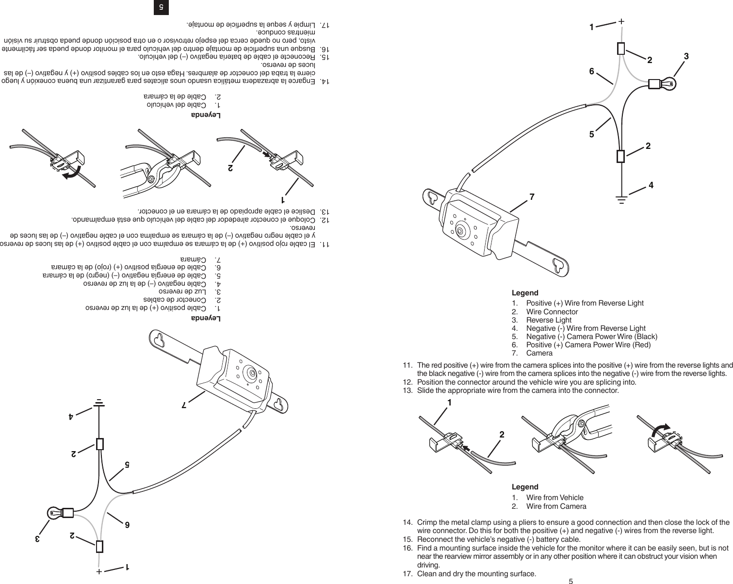 5+12653274Leyenda1.  Cable positivo (+) de la luz de reverso2.  Conector de cables3.  Luz de reverso4.  Cable negativo (–) de la luz de reverso5.  Cable de energía negativo (–) (negro) de la cámara6.  Cable de energía positivo (+) (rojo) de la cámara7.  Cámara11.  El cable rojo positivo (+) de la cámara se empalma con el cable positivo (+) de las luces de reverso y el cable negro negativo (–) de la cámara se empalma con el cable negativo (–) de las luces de reverso.12.  Coloque el conector alrededor del cable del vehículo que está empalmando.13.  Deslice el cable apropiado de la cámara en el conector.21Leyenda1.  Cable del vehículo2.  Cable de la cámara14.  Engarce la abrazadera metálica usando unos alicates para garantizar una buena conexión y luego cierre la traba del conector de alambres. Haga esto en los cables positivo (+) y negativo (–) de las luces de reverso.15.  Reconecte el cable de batería negativo (–) del vehículo.16.  Busque una supercie de montaje dentro del vehículo para el monitor donde pueda ser fácilmente visto, pero no quede cerca del espejo retrovisor o en otra posición donde pueda obstruir su visión mientras conduce.17.  Limpie y seque la supercie de montaje.5+12653274Legend1.  Positive (+) Wire from Reverse Light2.  Wire Connector3.  Reverse Light4.  Negative (-) Wire from Reverse Light5.  Negative (-) Camera Power Wire (Black)6.  Positive (+) Camera Power Wire (Red)7.  Camera11.  The red positive (+) wire from the camera splices into the positive (+) wire from the reverse lights and the black negative (-) wire from the camera splices into the negative (-) wire from the reverse lights.12.  Position the connector around the vehicle wire you are splicing into.13.  Slide the appropriate wire from the camera into the connector.21Legend1.  Wire from Vehicle2.  Wire from Camera14.  Crimp the metal clamp using a pliers to ensure a good connection and then close the lock of the wire connector. Do this for both the positive (+) and negative (-) wires from the reverse light.15.  Reconnect the vehicle’s negative (-) battery cable.16.  Find a mounting surface inside the vehicle for the monitor where it can be easily seen, but is not near the rearview mirror assembly or in any other position where it can obstruct your vision when driving.17.  Clean and dry the mounting surface.