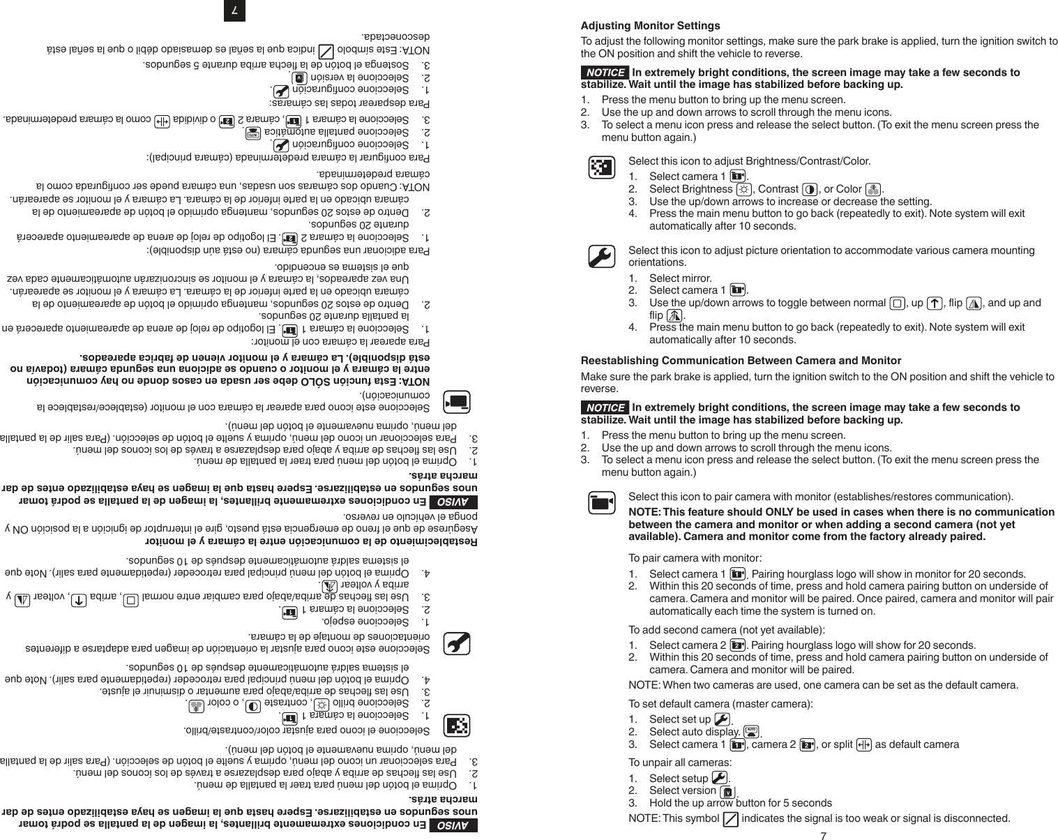 7AVISO En condiciones extremamente brillantes, la imagen de la pantalla se podrá tomar unos segundos en estabilizarse. Espere hasta que la imagen se haya estabilizado entes de dar marcha atrás.1.  Oprima el botón del menú para traer la pantalla de menú.2.  Use las echas de arriba y abajo para desplazarse a través de los íconos del menú.3.  Para seleccionar un icono del menú, oprima y suelte el botón de selección. (Para salir de la pantalla del menú, oprima nuevamente el botón del menú).Seleccione el icono para ajustar color/contraste/brillo.1.  Seleccione la cámara 1  .2.  Seleccione brillo  , contraste  , o color  .3.  Use las echas de arriba/abajo para aumentar o disminuir el ajuste.4.  Oprima el botón del menú principal para retroceder (repetidamente para salir). Note que el sistema saldrá automáticamente después de 10 segundos.Seleccione este icono para ajustar la orientación de imagen para adaptarse a diferentes orientaciones de montaje de la cámara.1.  Seleccione espejo.2.  Seleccione la cámara 1  .3.  Use las echas de arriba/abajo para cambiar entre normal  , arriba  , voltear   y arriba y voltear  .4.  Oprima el botón del menú principal para retroceder (repetidamente para salir). Note que el sistema saldrá automáticamente después de 10 segundos.Restablecimiento de la comunicación entre la cámara y el monitorAsegúrese de que el freno de emergencia está puesto, gire el interruptor de ignición a la posición ON y ponga el vehículo en reverso.AVISO  En condiciones extremamente brillantes, la imagen de la pantalla se podrá tomar unos segundos en estabilizarse. Espere hasta que la imagen se haya estabilizado entes de dar marcha atrás.1.  Oprima el botón del menú para traer la pantalla de menú.2.  Use las echas de arriba y abajo para desplazarse a través de los íconos del menú.3.  Para seleccionar un icono del menú, oprima y suelte el botón de selección. (Para salir de la pantalla del menú, oprima nuevamente el botón del menú).Seleccione este icono para aparear la cámara con el monitor (establece/restablece la comunicación). NOTA: Esta función SÓLO debe ser usada en casos donde no hay comunicación entre la cámara y el monitor o cuando se adiciona una segunda cámara (todavía no está disponible). La cámara y el monitor vienen de fabrica apareados.Para aparear la cámara con el monitor:1.  Seleccione la cámara 1  . El logotipo de reloj de arena de apareamiento aparecerá en la pantalla durante 20 segundos.2.  Dentro de estos 20 segundos, mantenga oprimido el botón de apareamiento de la cámara ubicado en la parte inferior de la cámara. La cámara y el monitor se aparearán. Una vez apareados, la cámara y el monitor se sincronizarán automáticamente cada vez que el sistema es encendido.Para adicionar una segunda cámara (no está aún disponible):1.  Seleccione la cámara 2  . El logotipo de reloj de arena de apareamiento aparecerá durante 20 segundos.2.  Dentro de estos 20 segundos, mantenga oprimido el botón de apareamiento de la cámara ubicado en la parte inferior de la cámara. La cámara y el monitor se aparearán.NOTA: Cuando dos cámaras son usadas, una cámara puede ser congurada como la cámara predeterminada.Para congurar la cámara predeterminada (cámara principal):1.  Seleccione conguración  .2.  Seleccione pantalla automática  AUTO .3.  Seleccione la cámara 1  , cámara 2   o dividida   como la cámara predeterminada.Para desparear todas las cámaras: 1.  Seleccione conguración  .2.  Seleccione la versión  .3.  Sostenga el botón de la echa arriba durante 5 segundos.NOTA: Este símbolo   indica que la señal es demasiado débil o que la señal está desconectada.7Adjusting Monitor SettingsTo adjust the following monitor settings, make sure the park brake is applied, turn the ignition switch to the ON position and shift the vehicle to reverse. In extremely bright conditions, the screen image may take a few seconds to stabilize. Wait until the image has stabilized before backing up.1.  Press the menu button to bring up the menu screen.2.  Use the up and down arrows to scroll through the menu icons.3.  To select a menu icon press and release the select button. (To exit the menu screen press the menu button again.)Select this icon to adjust Brightness/Contrast/Color.1.  Select camera 1  .2.  Select Brightness  , Contrast  , or Color  .3.  Use the up/down arrows to increase or decrease the setting.4.  Press the main menu button to go back (repeatedly to exit). Note system will exit automatically after 10 seconds.Select this icon to adjust picture orientation to accommodate various camera mounting orientations.1.  Select mirror.2.  Select camera 1  .3.  Use the up/down arrows to toggle between normal  , up   , and up and  .4.  Press the main menu button to go back (repeatedly to exit). Note system will exit automatically after 10 seconds.Reestablishing Communication Between Camera and MonitorMake sure the park brake is applied, turn the ignition switch to the ON position and shift the vehicle to reverse. In extremely bright conditions, the screen image may take a few seconds to stabilize. Wait until the image has stabilized before backing up.1.  Press the menu button to bring up the menu screen.2.  Use the up and down arrows to scroll through the menu icons.3.  To select a menu icon press and release the select button. (To exit the menu screen press the menu button again.)Select this icon to pair camera with monitor (establishes/restores communication). NOTE: This feature should ONLY be used in cases when there is no communication between the camera and monitor or when adding a second camera (not yet available). Camera and monitor come from the factory already paired.To pair camera with monitor:1.  Select camera 1  . Pairing hourglass logo will show in monitor for 20 seconds.2.  Within this 20 seconds of time, press and hold camera pairing button on underside of camera. Camera and monitor will be paired. Once paired, camera and monitor will pair automatically each time the system is turned on.To add second camera (not yet available):1.  Select camera 2  . Pairing hourglass logo will show for 20 seconds.2.  Within this 20 seconds of time, press and hold camera pairing button on underside of camera. Camera and monitor will be paired.NOTE: When two cameras are used, one camera can be set as the default camera.To set default camera (master camera):1.  Select set up  .2.  Select auto display.  AUTO .3.  Select camera 1  , camera 2  , or split   as default cameraTo unpair all cameras: 1.  Select setup  .2.  Select version  .3.  Hold the up arrow button for 5 secondsNOTE: This symbol   indicates the signal is too weak or signal is disconnected.