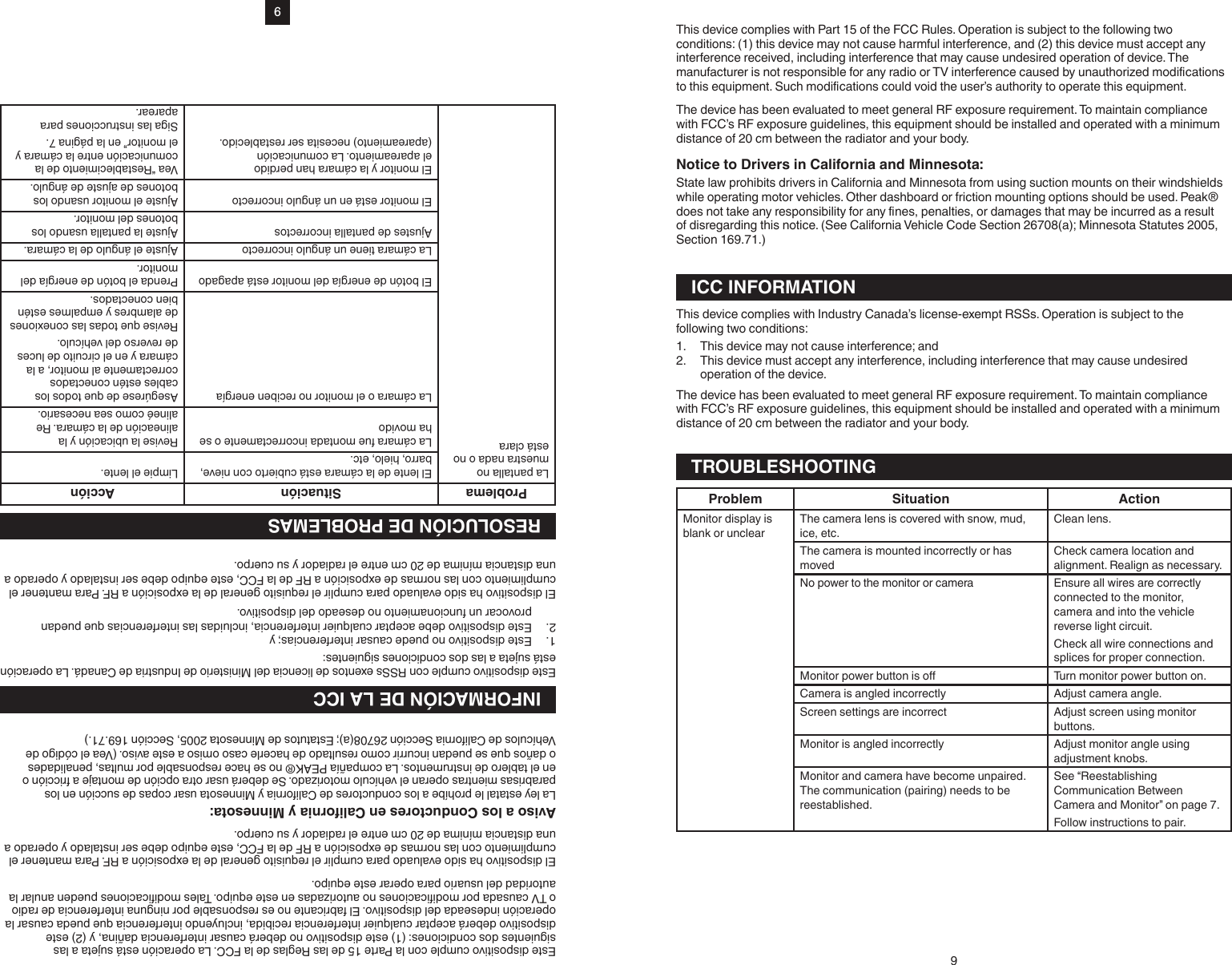 9Este dispositivo cumple con la Parte 15 de las Reglas de la FCC. La operación está sujeta a las siguientes dos condiciones: (1) este dispositivo no deberá causar interferencia dañina, y (2) este dispositivo deberá aceptar cualquier interferencia recibida, incluyendo interferencia que pueda causar la operación indeseada del dispositivo. El fabricante no es responsable por ninguna interferencia de radio o TV causada por modicaciones no autorizadas en este equipo. Tales modicaciones pueden anular la autoridad del usuario para operar este equipo.El dispositivo ha sido evaluado para cumplir el requisito general de la exposición a RF. Para mantener el cumplimiento con las normas de exposición a RF de la FCC, este equipo debe ser instalado y operado a una distancia mínima de 20 cm entre el radiador y su cuerpo.Aviso a los Conductores en California y Minnesota:La ley estatal le prohíbe a los conductores de California y Minnesota usar copas de succión en los parabrisas mientras operan el vehículo motorizado. Se deberá usar otra opción de montaje a fricción o en el tablero de instrumentos. La compañía PEAK® no se hace responsable por multas, penalidades o daños que se puedan incurrir como resultado de hacerle caso omiso a este aviso. (Vea el código de Vehículos de California Sección 26708(a); Estatutos de Minnesota 2005, Sección 169.71.)INFORMACIÓN DE LA ICCEste dispositivo cumple con RSSs exentos de licencia del Ministerio de Industria de Canadá. La operación está sujeta a las dos condiciones siguientes:1.  Este dispositivo no puede causar interferencias; y2.  Este dispositivo debe aceptar cualquier interferencia, incluidas las interferencias que puedan provocar un funcionamiento no deseado del dispositivo.El dispositivo ha sido evaluado para cumplir el requisito general de la exposición a RF. Para mantener el cumplimiento con las normas de exposición a RF de la FCC, este equipo debe ser instalado y operado a una distancia mínima de 20 cm entre el radiador y su cuerpo.RESOLUCIÓN DE PROBLEMASProblema Situación AcciónLa pantalla no muestra nada o no está claraEl lente de la cámara está cubierto con nieve, barro, hielo, etc. Limpie el lente.La cámara fue montada incorrectamente o se ha movido Revise la ubicación y la alineación de la cámara. Re alineé como sea necesario.La cámara o el monitor no reciben energía Asegúrese de que todos los cables estén conectados correctamente al monitor, a la cámara y en el circuito de luces de reverso del vehículo.Revise que todas las conexiones de alambres y empalmes estén bien conectados.El botón de energía del monitor está apagado Prenda el botón de energía del monitor.La cámara tiene un ángulo incorrecto Ajuste el ángulo de la cámara.Ajustes de pantalla incorrectos Ajuste la pantalla usando los botones del monitor.El monitor está en un ángulo incorrecto Ajuste el monitor usando los botones de ajuste de ángulo.El monitor y la cámara han perdido el apareamiento. La comunicación (apareamiento) necesita ser restablecido.Vea “Restablecimiento de la comunicación entre la cámara y el monitor” en la página 7.Siga las instrucciones para aparear.9This device complies with Part 15 of the FCC Rules. Operation is subject to the following two conditions: (1) this device may not cause harmful interference, and (2) this device must accept any interference received, including interference that may cause undesired operation of device.The The device has been evaluated to meet general RF exposure requirement. To maintain compliance with FCC’s RF exposure guidelines, this equipment should be installed and operated with a minimum distance of 20 cm between the radiator and your body.Notice to Drivers in California and Minnesota:State law prohibits drivers in California and Minnesota from using suction mounts on their windshields while operating motor vehicles. Other dashboard or friction mounting options should be used. Peak® of disregarding this notice. (See California Vehicle Code Section 26708(a); Minnesota Statutes 2005, Section 169.71.)ICC INFORMATIONThis device complies with Industry Canada’s license-exempt RSSs. Operation is subject to the following two conditions:1.  This device may not cause interference; and2.  This device must accept any interference, including interference that may cause undesired operation of the device.The device has been evaluated to meet general RF exposure requirement. To maintain compliance with FCC’s RF exposure guidelines, this equipment should be installed and operated with a minimum distance of 20 cm between the radiator and your body.TROUBLESHOOTINGProblem Situation ActionMonitor display is blank or unclearThe camera lens is covered with snow, mud,  ice, etc.Clean lens.The camera is mounted incorrectly or has movedCheck camera location and alignment. Realign as necessary.No power to the monitor or camera Ensure all wires are correctly connected to the monitor, camera and into the vehicle reverse light circuit.Check all wire connections and splices for proper connection. Turn monitor power button on.Camera is angled incorrectly Adjust camera angle.Screen settings are incorrect Adjust screen using monitor buttons.Monitor is angled incorrectly Adjust monitor angle using adjustment knobs.Monitor and camera have become unpaired. The communication (pairing) needs to be reestablished.See “Reestablishing Communication Between Camera and Monitor” on page 7.Follow instructions to pair.