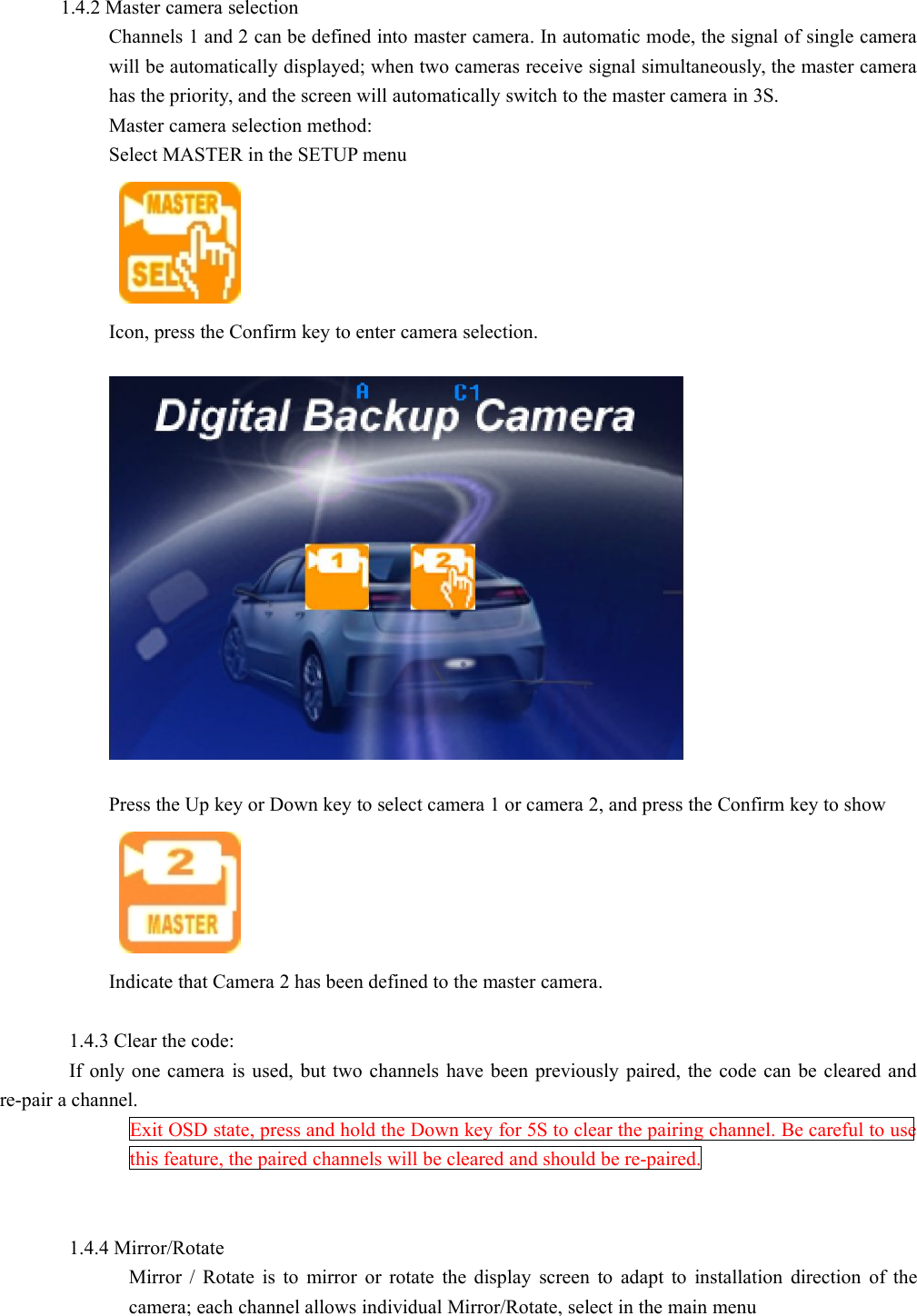 1.4.2 Master camera selectionChannels 1 and 2 can be defined into master camera. In automatic mode, the signal of single camerawill be automatically displayed; when two cameras receive signal simultaneously, the master camerahas the priority, and the screen will automatically switch to the master camera in 3S.Master camera selection method:Select MASTER in the SETUP menuIcon, press the Confirm key to enter camera selection.Press the Up key or Down key to select camera 1 or camera 2, and press the Confirm key to showIndicate that Camera 2 has been defined to the master camera.1.4.3 Clear the code:If only one camera is used, but two channels have been previously paired, the code can be cleared andre-pair a channel.Exit OSD state, press and hold the Down key for 5S to clear the pairing channel. Be careful to usethis feature, the paired channels will be cleared and should be re-paired.1.4.4 Mirror/RotateMirror / Rotate is to mirror or rotate the display screen to adapt to installation direction of thecamera; each channel allows individual Mirror/Rotate, select in the main menu