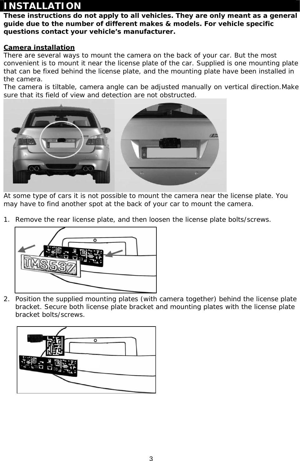 3   INSTALLATION These instructions do not apply to all vehicles. They are only meant as a general guide due to the number of different makes &amp; models. For vehicle specific questions contact your vehicle’s manufacturer.  Camera installation There are several ways to mount the camera on the back of your car. But the most convenient is to mount it near the license plate of the car. Supplied is one mounting plate that can be fixed behind the license plate, and the mounting plate have been installed in the camera.  The camera is tiltable, camera angle can be adjusted manually on vertical direction.Make sure that its field of view and detection are not obstructed.  At some type of cars it is not possible to mount the camera near the license plate. You may have to find another spot at the back of your car to mount the camera.  1. Remove the rear license plate, and then loosen the license plate bolts/screws.          2. Position the supplied mounting plates (with camera together) behind the license plate bracket. Secure both license plate bracket and mounting plates with the license plate bracket bolts/screws.         