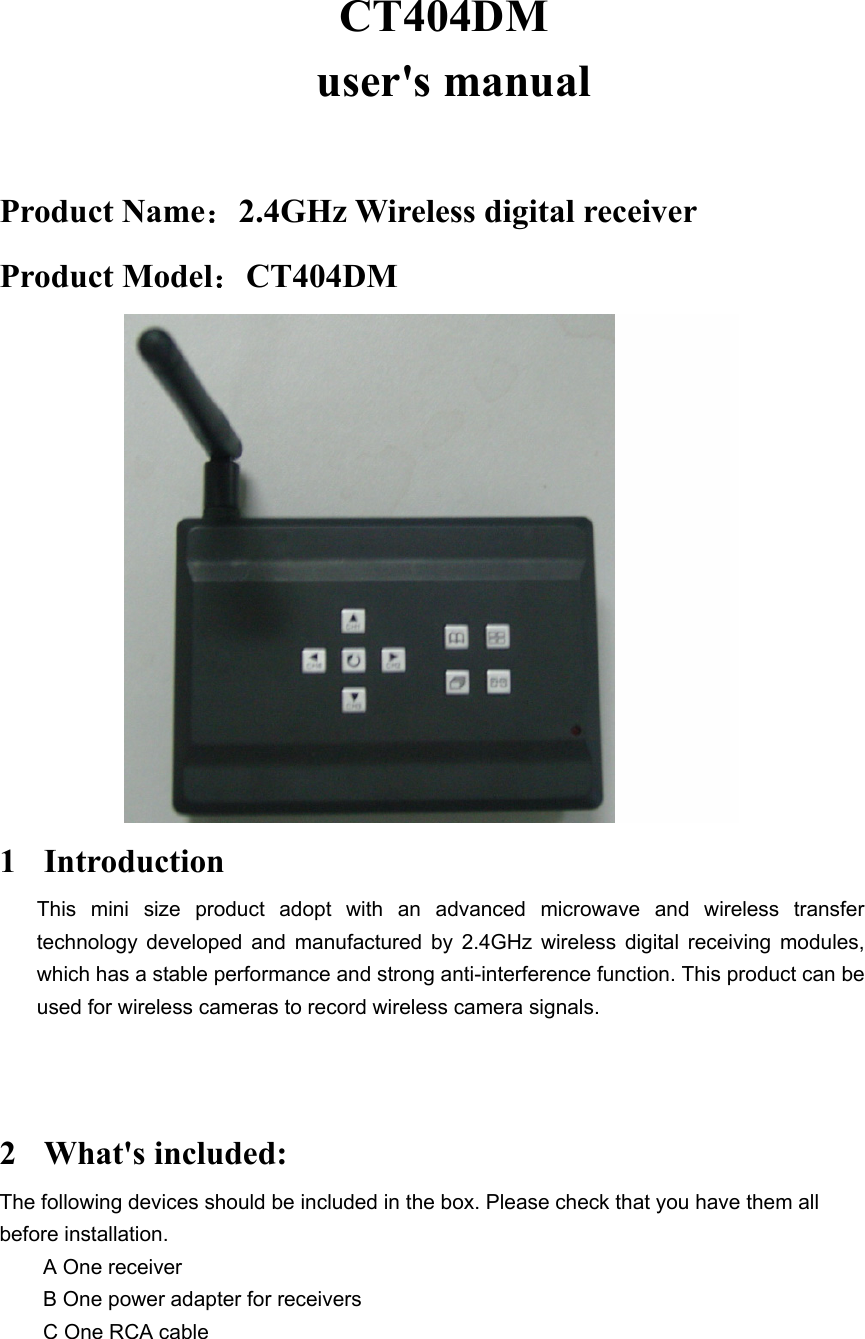CT404DM  user&apos;s manual    Product Name：2.4GHz Wireless digital receiver   Product Model：CT404DM            1 Introduction This mini size product adopt with an advanced microwave and wireless transfer technology developed and manufactured by 2.4GHz wireless digital receiving modules, which has a stable performance and strong anti-interference function. This product can be used for wireless cameras to record wireless camera signals.   2 What&apos;s included: The following devices should be included in the box. Please check that you have them all before installation.   A One receiver   B One power adapter for receivers   C One RCA cable  