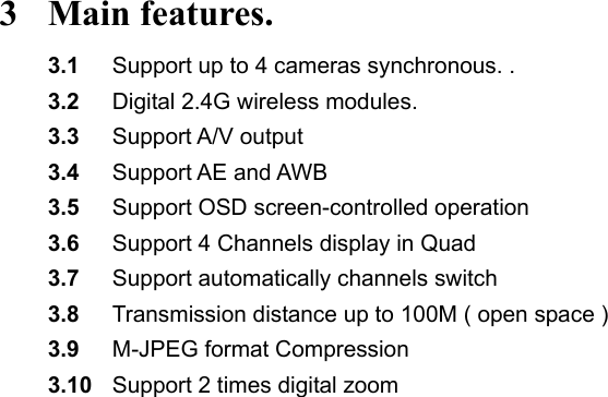 3 Main features. 3.1  Support up to 4 cameras synchronous. .   3.2  Digital 2.4G wireless modules.   3.3  Support A/V output 3.4  Support AE and AWB   3.5  Support OSD screen-controlled operation 3.6  Support 4 Channels display in Quad 3.7  Support automatically channels switch 3.8  Transmission distance up to 100M ( open space ) 3.9  M-JPEG format Compression 3.10  Support 2 times digital zoom                                 