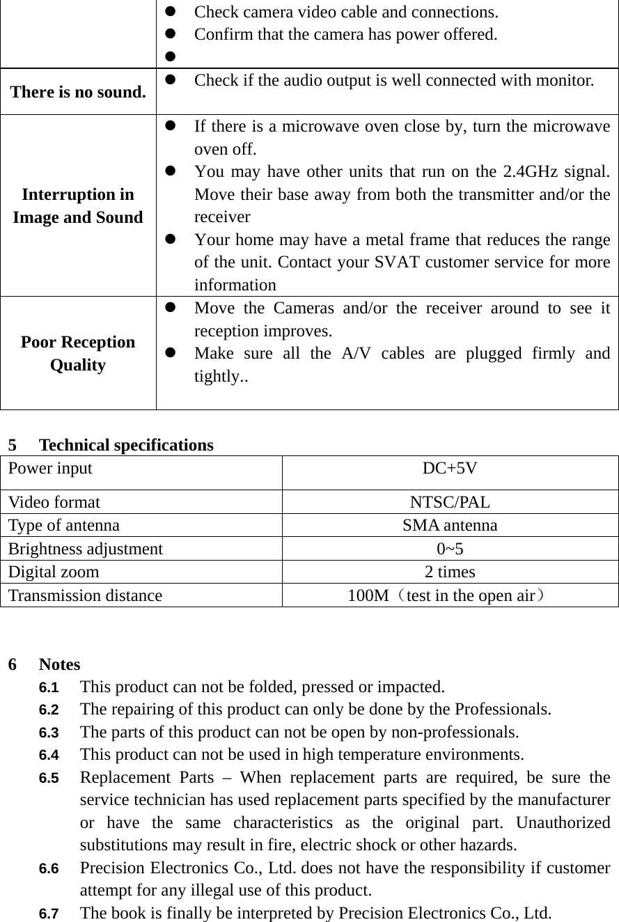 z Check camera video cable and connections. z Confirm that the camera has power offered.   z  There is no sound.  z Check if the audio output is well connected with monitor.  Interruption in Image and Soundz If there is a microwave oven close by, turn the microwave oven off. z You may have other units that run on the 2.4GHz signal. Move their base away from both the transmitter and/or the receiver z Your home may have a metal frame that reduces the range of the unit. Contact your SVAT customer service for more information Poor Reception Quality z Move the Cameras and/or the receiver around to see it reception improves. z Make sure all the A/V cables are plugged firmly and tightly..   5 Technical specifications Power input  DC+5V Video format  NTSC/PAL Type of antenna  SMA antenna Brightness adjustment   0~5 Digital zoom   2 times Transmission distance  100M（test in the open air）   6 Notes 6.1  This product can not be folded, pressed or impacted. 6.2  The repairing of this product can only be done by the Professionals. 6.3  The parts of this product can not be open by non-professionals. 6.4  This product can not be used in high temperature environments. 6.5  Replacement Parts – When replacement parts are required, be sure the service technician has used replacement parts specified by the manufacturer or have the same characteristics as the original part. Unauthorized substitutions may result in fire, electric shock or other hazards. 6.6  Precision Electronics Co., Ltd. does not have the responsibility if customer attempt for any illegal use of this product. 6.7  The book is finally be interpreted by Precision Electronics Co., Ltd.       