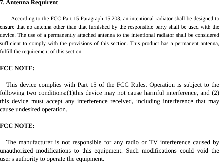 7. Antenna Requirent  According to the FCC Part 15 Paragraph 15.203, an intentional radiator shall be designed to ensure that no antenna other than that furnished by the responsible party shall be used with the device. The use of a permanently attached antenna to the intentional radiator shall be considered sufficient to comply with the provisions of this section. This product has a permanent antenna, fulfill the requirement of this section  FCC NOTE:  This device complies with Part 15 of the FCC Rules. Operation is subject to the following two conditions:(1)this device may not cause harmful interference, and (2) this device must accept any interference received, including interference that may cause undesired operation.  FCC NOTE:  The manufacturer is not responsible for any radio or TV interference caused by unauthorized modifications to this equipment. Such modifications could void the user&apos;s authority to operate the equipment.  