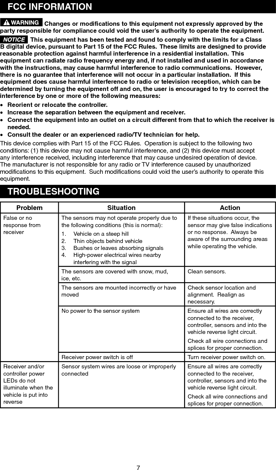 FCC INFORMATION Changes or modiﬁcations to this equipment not expressly approved by the party responsible for compliance could void the user’s authority to operate the equipment. This equipment has been tested and found to comply with the limits for a Class B digital device, pursuant to Part 15 of the FCC Rules.  These limits are designed to providereasonable protection against harmful interference in a residential installation. Thisequipment can radiate radio frequency energy and, if not installed and used in accordancewith the instructions, may cause harmful interference to radio communications.  However,there is no guarantee that interference will not occur in a particular installation.  If this equipment does cause harmful interference to radio or television reception, which can be determined by turning the equipment off and on, the user is encouraged to try to correct the interference by one or more of the following measures: x Reorient or relocate the controller.x Increase the separation between the equipment and receiver.x Connect the equipment into an outlet on a circuit different from that to which the receiver is needed.x Consult the dealer or an experienced radio/TV technician for help. This device complies with Part 15 of the FCC Rules.  Operation is subject to the following twoconditions: (1) this device may not cause harmful interference, and (2) this device must accept any interference received, including interference that may cause undesired operation of device.The manufacturer is not responsible for any radio or TV interference caused by unauthorizedmodiﬁcations to this equipment.  Such modiﬁcations could void the user’s authority to operate this equipment.TROUBLESHOOTINGProblem Situation ActionFalse or no response from receiverThe sensors may not operate properly due to the following conditions (this is normal):Vehicle on a steep hill 1.Thin objects behind vehicle2.Bushes or leaves absorbing signals 3.High-power electrical wires nearby4.interfering with the signal If these situations occur, the sensor may give false indications or no response.  Always be aware of the surrounding areas while operating the vehicle.The sensors are covered with snow, mud,ice, etc. Clean sensors.The sensors are mounted incorrectly or havemovedCheck sensor location and alignment.  Realign as necessary.No power to the sensor system  Ensure all wires are correctly connected to the receiver,controller, sensors and into the vehicle reverse light circuit. Check all wire connections and splices for proper connection. Receiver power switch is off  Turn receiver power switch on. Receiver and/or controller powerLEDs do not illuminate when the vehicle is put into reverseSensor system wires are loose or improperlyconnectedEnsure all wires are correctly connected to the receiver,controller, sensors and into the vehicle reverse light circuit. Check all wire connections and splices for proper connection. 7