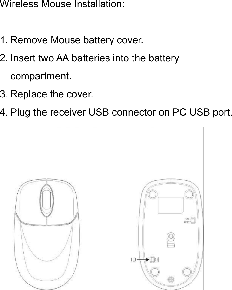 Wireless Mouse Installation:1. Remove Mouse battery cover.2. Insert two AA batteries into the battery compartment.3. Replace the cover.4. Plug the receiver USB connector on PC USB port.
