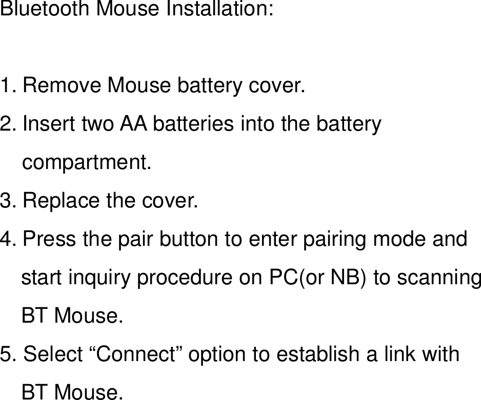  Bluetooth Mouse Installation:  1. Remove Mouse battery cover. 2. Insert two AA batteries into the battery compartment. 3. Replace the cover. 4. Press the pair button to enter pairing mode and start inquiry procedure on PC(or NB) to scanning BT Mouse. 5. Select “Connect” option to establish a link with   BT Mouse.  