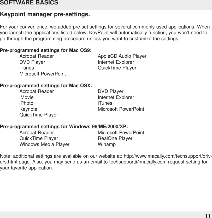 SOFTWARE BASICSKeypoint manager pre-settings.For your convenience, we added pre-set settings for several commonly used applications. Whenyou launch the applications listed below, KeyPoint will automatically function, you won’t need togo through the programming procedure unless you want to customize the settings.Pre-programmed settings for Mac OS9:Acrobat Reader AppleCD Audio PlayerDVD Player Internet ExploreriTunes QuickTime PlayerMicrosoft PowerPointPre-programmed settings for Mac OSX:Acrobat Reader DVD PlayeriMovie Internet ExploreriPhoto iTunesKeynote Microsoft PowerPointQuickTime PlayerPre-programmed settings for Windows 98/ME/2000/XP:Acrobat Reader Microsoft PowerPointQuickTime Player RealOne PlayerWindows Media Player WinampNote: additional settings are available on our website at: http://www.macally.com/techsupport/driv-ers.html page. Also, you may send us an email to techsupport@macally.com request setting foryour favorite application.11