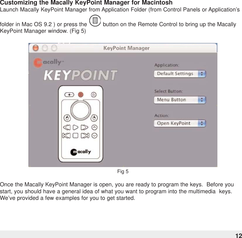 Customizing the Macally KeyPoint Manager for MacintoshLaunch Macally KeyPoint Manager from Application Folder (from Control Panels or Application’sfolder in Mac OS 9.2 ) or press the  button on the Remote Control to bring up the MacallyKeyPoint Manager window. (Fig 5)Fig 5Once the Macally KeyPoint Manager is open, you are ready to program the keys.  Before youstart, you should have a general idea of what you want to program into the multimedia  keys.We’ve provided a few examples for you to get started.12