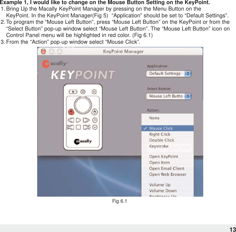Example 1, I would like to change on the Mouse Button Setting on the KeyPoint.1. Bring Up the Macally KeyPoint Manager by pressing on the Menu Button on the KeyPoint. In the KeyPoint Manager(Fig 5)  “Application” should be set to “Default Settings”.2. To program the “Mouse Left Button”, press “Mouse Left Button” on the KeyPoint or from the“Select Button” pop-up window select “Mouse Left Button”. The “Mouse Left Button” icon onControl Panel menu will be highlighted in red color. (Fig 6.1)  3. From the “Action” pop-up window select “Mouse Click”.Fig 6.113