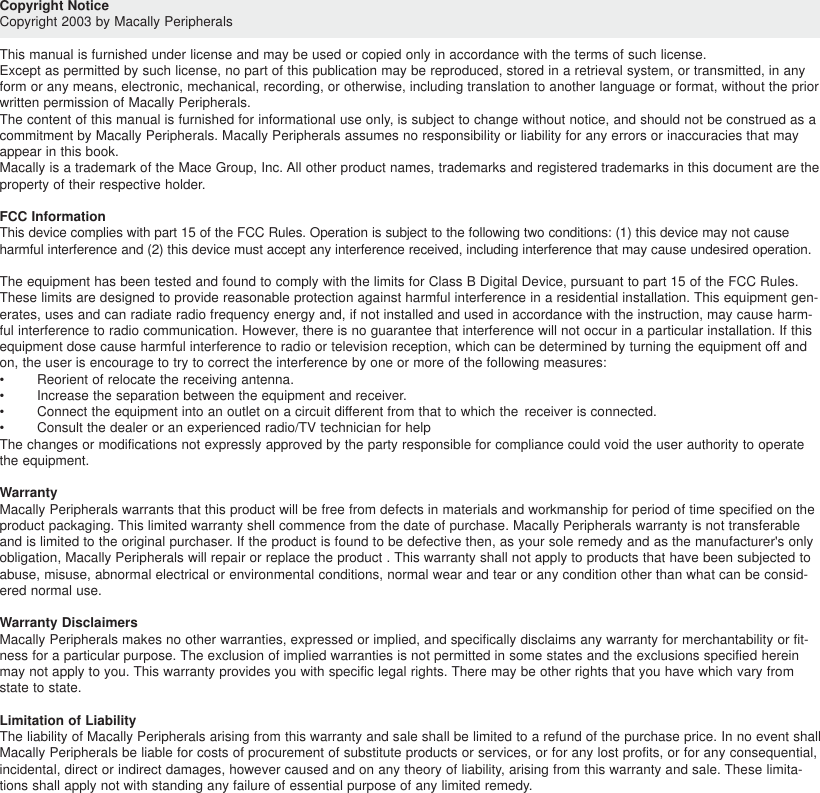 Copyright NoticeCopyright 2003 by Macally PeripheralsThis manual is furnished under license and may be used or copied only in accordance with the terms of such license.Except as permitted by such license, no part of this publication may be reproduced, stored in a retrieval system, or transmitted, in anyform or any means, electronic, mechanical, recording, or otherwise, including translation to another language or format, without the priorwritten permission of Macally Peripherals.The content of this manual is furnished for informational use only, is subject to change without notice, and should not be construed as acommitment by Macally Peripherals. Macally Peripherals assumes no responsibility or liability for any errors or inaccuracies that mayappear in this book.Macally is a trademark of the Mace Group, Inc. All other product names, trademarks and registered trademarks in this document are theproperty of their respective holder.FCC InformationThis device complies with part 15 of the FCC Rules. Operation is subject to the following two conditions: (1) this device may not causeharmful interference and (2) this device must accept any interference received, including interference that may cause undesired operation.The equipment has been tested and found to comply with the limits for Class B Digital Device, pursuant to part 15 of the FCC Rules.These limits are designed to provide reasonable protection against harmful interference in a residential installation. This equipment gen-erates, uses and can radiate radio frequency energy and, if not installed and used in accordance with the instruction, may cause harm-ful interference to radio communication. However, there is no guarantee that interference will not occur in a particular installation. If thisequipment dose cause harmful interference to radio or television reception, which can be determined by turning the equipment off andon, the user is encourage to try to correct the interference by one or more of the following measures:•Reorient of relocate the receiving antenna.•Increase the separation between the equipment and receiver.•Connect the equipment into an outlet on a circuit different from that to which the receiver is connected.•Consult the dealer or an experienced radio/TV technician for helpThe changes or modifications not expressly approved by the party responsible for compliance could void the user authority to operatethe equipment.WarrantyMacally Peripherals warrants that this product will be free from defects in materials and workmanship for period of time specified on theproduct packaging. This limited warranty shell commence from the date of purchase. Macally Peripherals warranty is not transferableand is limited to the original purchaser. If the product is found to be defective then, as your sole remedy and as the manufacturer&apos;s onlyobligation, Macally Peripherals will repair or replace the product . This warranty shall not apply to products that have been subjected toabuse, misuse, abnormal electrical or environmental conditions, normal wear and tear or any condition other than what can be consid-ered normal use.Warranty DisclaimersMacally Peripherals makes no other warranties, expressed or implied, and specifically disclaims any warranty for merchantability or fit-ness for a particular purpose. The exclusion of implied warranties is not permitted in some states and the exclusions specified hereinmay not apply to you. This warranty provides you with specific legal rights. There may be other rights that you have which vary fromstate to state. Limitation of LiabilityThe liability of Macally Peripherals arising from this warranty and sale shall be limited to a refund of the purchase price. In no event shallMacally Peripherals be liable for costs of procurement of substitute products or services, or for any lost profits, or for any consequential,incidental, direct or indirect damages, however caused and on any theory of liability, arising from this warranty and sale. These limita-tions shall apply not with standing any failure of essential purpose of any limited remedy.