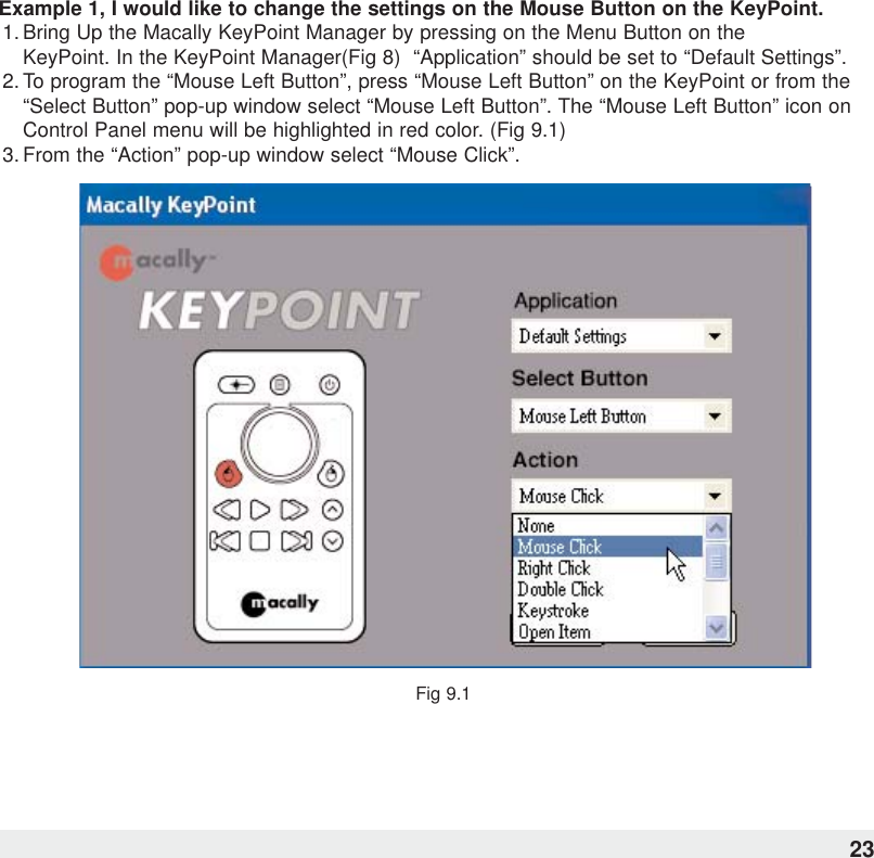 Example 1, I would like to change the settings on the Mouse Button on the KeyPoint.1. Bring Up the Macally KeyPoint Manager by pressing on the Menu Button on the KeyPoint. In the KeyPoint Manager(Fig 8)  “Application” should be set to “Default Settings”.2. To program the “Mouse Left Button”, press “Mouse Left Button” on the KeyPoint or from the“Select Button” pop-up window select “Mouse Left Button”. The “Mouse Left Button” icon onControl Panel menu will be highlighted in red color. (Fig 9.1)  3. From the “Action” pop-up window select “Mouse Click”.Fig 9.123