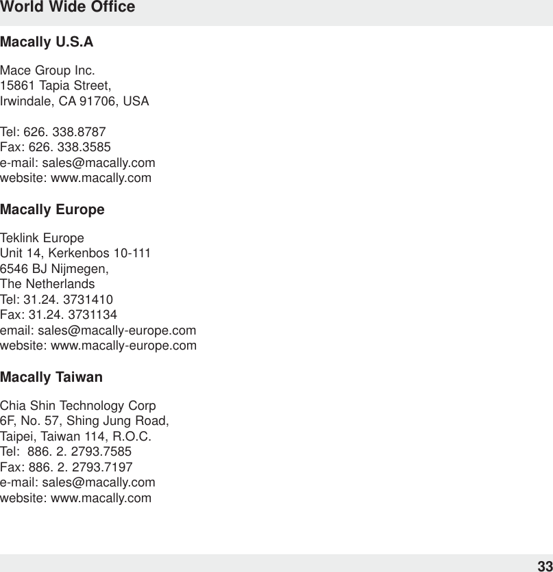 33World Wide OfficeMacally U.S.AMace Group Inc.15861 Tapia Street,Irwindale, CA 91706, USATel: 626. 338.8787Fax: 626. 338.3585e-mail: sales@macally.comwebsite: www.macally.comMacally EuropeTeklink EuropeUnit 14, Kerkenbos 10-1116546 BJ Nijmegen, The NetherlandsTel: 31.24. 3731410Fax: 31.24. 3731134email: sales@macally-europe.comwebsite: www.macally-europe.comMacally TaiwanChia Shin Technology Corp6F, No. 57, Shing Jung Road,Taipei, Taiwan 114, R.O.C.Tel:  886. 2. 2793.7585Fax: 886. 2. 2793.7197e-mail: sales@macally.comwebsite: www.macally.com