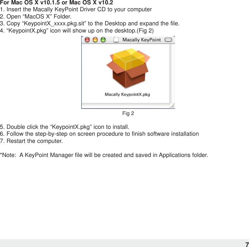 For Mac OS X v10.1.5 or Mac OS X v10.21. Insert the Macally KeyPoint Driver CD to your computer2. Open “MacOS X” Folder.3. Copy “KeypointX_xxxx.pkg.sit” to the Desktop and expand the file.4. “KeypointX.pkg” icon will show up on the desktop.(Fig 2)Fig 25. Double click the “KeypointX.pkg” icon to install.6. Follow the step-by-step on screen procedure to finish software installation7. Restart the computer.*Note:  A KeyPoint Manager file will be created and saved in Applications folder.7