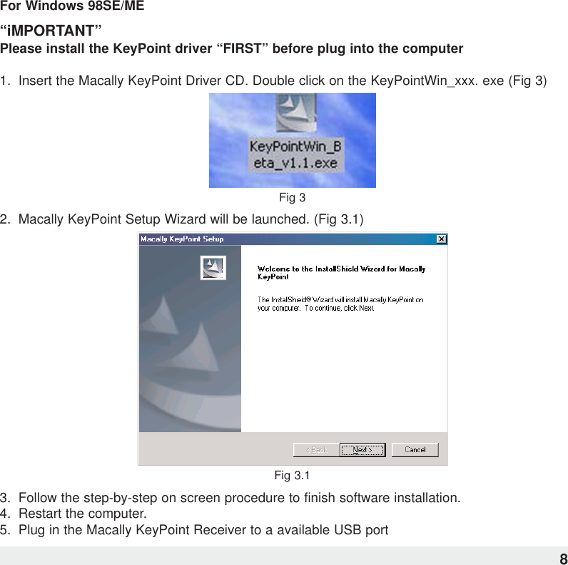 For Windows 98SE/ME“iMPORTANT”Please install the KeyPoint driver “FIRST” before plug into the computer1.  Insert the Macally KeyPoint Driver CD. Double click on the KeyPointWin_xxx. exe (Fig 3)Fig 32.  Macally KeyPoint Setup Wizard will be launched. (Fig 3.1)Fig 3.13.  Follow the step-by-step on screen procedure to finish software installation.4.  Restart the computer.5. Plug in the Macally KeyPoint Receiver to a available USB port8
