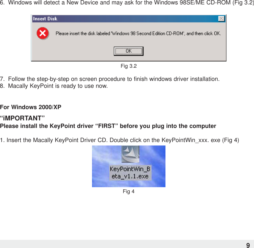 6. Windows will detect a New Device and may ask for the Windows 98SE/ME CD-ROM (Fig 3.2)Fig 3.27.  Follow the step-by-step on screen procedure to finish windows driver installation.8.  Macally KeyPoint is ready to use now.For Windows 2000/XP“iMPORTANT”Please install the KeyPoint driver “FIRST” before you plug into the computer1. Insert the Macally KeyPoint Driver CD. Double click on the KeyPointWin_xxx. exe (Fig 4)Fig 49