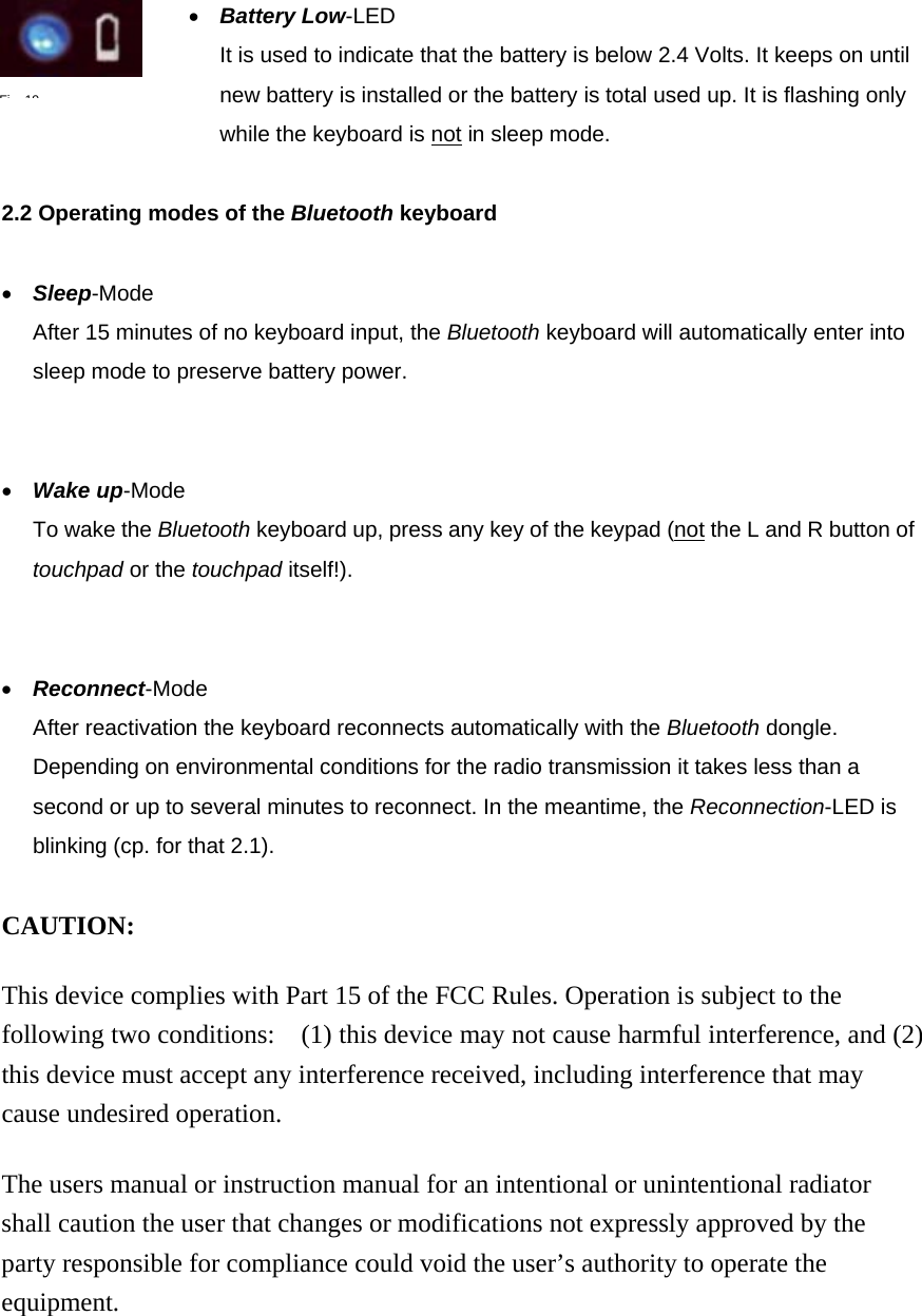 •  Battery Low-LED It is used to indicate that the battery is below 2.4 Volts. It keeps on until new battery is installed or the battery is total used up. It is flashing only while the keyboard is not in sleep mode.    2.2 Operating modes of the Bluetooth keyboard  •  Sleep-Mode After 15 minutes of no keyboard input, the Bluetooth keyboard will automatically enter into sleep mode to preserve battery power.   •  Wake up-Mode To wake the Bluetooth keyboard up, press any key of the keypad (not the L and R button of touchpad or the touchpad itself!).   •  Reconnect-Mode After reactivation the keyboard reconnects automatically with the Bluetooth dongle. Depending on environmental conditions for the radio transmission it takes less than a second or up to several minutes to reconnect. In the meantime, the Reconnection-LED is blinking (cp. for that 2.1).    CAUTION:  This device complies with Part 15 of the FCC Rules. Operation is subject to the following two conditions:    (1) this device may not cause harmful interference, and (2) this device must accept any interference received, including interference that may cause undesired operation.  The users manual or instruction manual for an intentional or unintentional radiator shall caution the user that changes or modifications not expressly approved by the party responsible for compliance could void the user’s authority to operate the equipment. Fi19