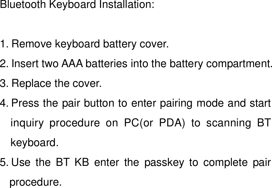   Bluetooth Keyboard Installation:  1. Remove keyboard battery cover. 2. Insert two AAA batteries into the battery compartment. 3. Replace the cover. 4. Press the pair button to enter pairing mode and start inquiry procedure on PC(or PDA) to scanning BT  keyboard. 5. Use the BT KB enter the passkey to complete pair procedure.  