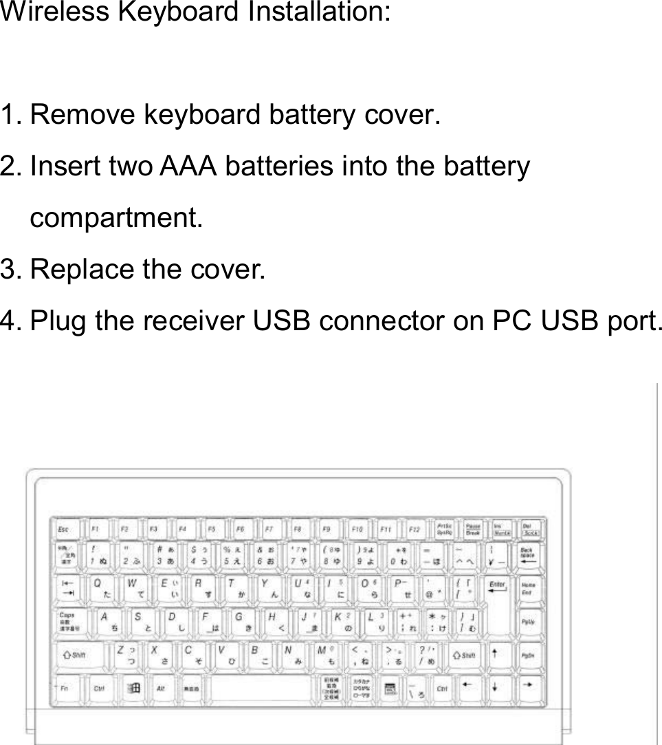 Wireless Keyboard Installation:1. Remove keyboard battery cover.2. Insert two AAA batteries into the battery compartment.3. Replace the cover.4. Plug the receiver USB connector on PC USB port.
