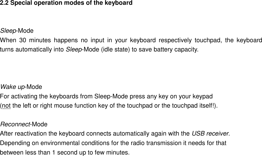 2.2 Special operation modes of the keyboard  Sleep-Mode When 30 minutes happens no input in your keyboard respectively touchpad, the keyboard  turns automatically into Sleep-Mode (idle state) to save battery capacity.    Wake up-Mode For activating the keyboards from Sleep-Mode press any key on your keypad   (not the left or right mouse function key of the touchpad or the touchpad itself!).  Reconnect-Mode After reactivation the keyboard connects automatically again with the USB receiver.  Depending on environmental conditions for the radio transmission it needs for that   between less than 1 second up to few minutes.     