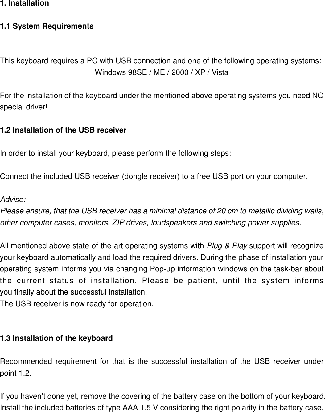 1. Installation   1.1 System Requirements  This keyboard requires a PC with USB connection and one of the following operating systems: Windows 98SE / ME / 2000 / XP / Vista  For the installation of the keyboard under the mentioned above operating systems you need NO special driver! 1.2 Installation of the USB receiver In order to install your keyboard, please perform the following steps:  Connect the included USB receiver (dongle receiver) to a free USB port on your computer.  Advise:  Please ensure, that the USB receiver has a minimal distance of 20 cm to metallic dividing walls, other computer cases, monitors, ZIP drives, loudspeakers and switching power supplies.  All mentioned above state-of-the-art operating systems with Plug &amp; Play support will recognize your keyboard automatically and load the required drivers. During the phase of installation your operating system informs you via changing Pop-up information windows on the task-bar about the current status of installation. Please be patient, until the system informs  you finally about the successful installation.   The USB receiver is now ready for operation.  1.3 Installation of the keyboard Recommended requirement for that is the successful installation of the USB receiver under  point 1.2.  If you haven’t done yet, remove the covering of the battery case on the bottom of your keyboard. Install the included batteries of type AAA 1.5 V considering the right polarity in the battery case. 