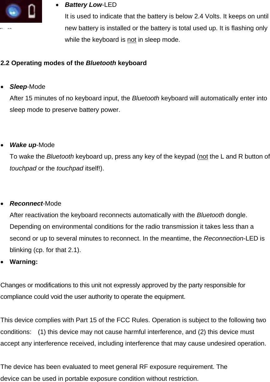 •  Battery Low-LED It is used to indicate that the battery is below 2.4 Volts. It keeps on until new battery is installed or the battery is total used up. It is flashing only while the keyboard is not in sleep mode.    2.2 Operating modes of the Bluetooth keyboard  •  Sleep-Mode After 15 minutes of no keyboard input, the Bluetooth keyboard will automatically enter into sleep mode to preserve battery power.   •  Wake up-Mode To wake the Bluetooth keyboard up, press any key of the keypad (not the L and R button of touchpad or the touchpad itself!).   •  Reconnect-Mode After reactivation the keyboard reconnects automatically with the Bluetooth dongle. Depending on environmental conditions for the radio transmission it takes less than a second or up to several minutes to reconnect. In the meantime, the Reconnection-LED is blinking (cp. for that 2.1).   •  Warning:  Changes or modifications to this unit not expressly approved by the party responsible for compliance could void the user authority to operate the equipment.  This device complies with Part 15 of the FCC Rules. Operation is subject to the following two conditions:    (1) this device may not cause harmful interference, and (2) this device must accept any interference received, including interference that may cause undesired operation.  The device has been evaluated to meet general RF exposure requirement. The device can be used in portable exposure condition without restriction. Fi19