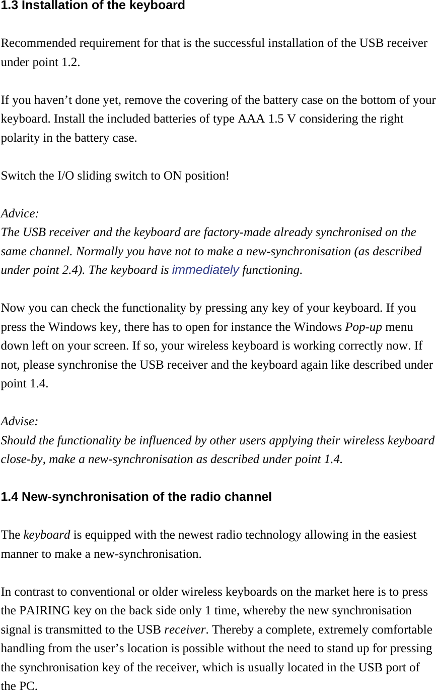 1.3 Installation of the keyboard Recommended requirement for that is the successful installation of the USB receiver under point 1.2.  If you haven’t done yet, remove the covering of the battery case on the bottom of your keyboard. Install the included batteries of type AAA 1.5 V considering the right polarity in the battery case.  Switch the I/O sliding switch to ON position!  Advice:  The USB receiver and the keyboard are factory-made already synchronised on the same channel. Normally you have not to make a new-synchronisation (as described under point 2.4). The keyboard is immediately functioning.  Now you can check the functionality by pressing any key of your keyboard. If you press the Windows key, there has to open for instance the Windows Pop-up menu down left on your screen. If so, your wireless keyboard is working correctly now. If not, please synchronise the USB receiver and the keyboard again like described under point 1.4.  Advise:  Should the functionality be influenced by other users applying their wireless keyboard close-by, make a new-synchronisation as described under point 1.4. 1.4 New-synchronisation of the radio channel The keyboard is equipped with the newest radio technology allowing in the easiest manner to make a new-synchronisation.  In contrast to conventional or older wireless keyboards on the market here is to press the PAIRING key on the back side only 1 time, whereby the new synchronisation signal is transmitted to the USB receiver. Thereby a complete, extremely comfortable handling from the user’s location is possible without the need to stand up for pressing the synchronisation key of the receiver, which is usually located in the USB port of the PC.  