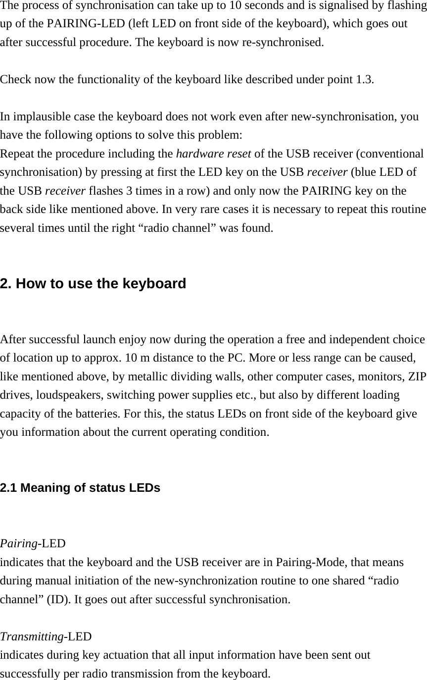 The process of synchronisation can take up to 10 seconds and is signalised by flashing up of the PAIRING-LED (left LED on front side of the keyboard), which goes out after successful procedure. The keyboard is now re-synchronised.  Check now the functionality of the keyboard like described under point 1.3.  In implausible case the keyboard does not work even after new-synchronisation, you have the following options to solve this problem: Repeat the procedure including the hardware reset of the USB receiver (conventional synchronisation) by pressing at first the LED key on the USB receiver (blue LED of the USB receiver flashes 3 times in a row) and only now the PAIRING key on the back side like mentioned above. In very rare cases it is necessary to repeat this routine several times until the right “radio channel” was found.  2. How to use the keyboard  After successful launch enjoy now during the operation a free and independent choice of location up to approx. 10 m distance to the PC. More or less range can be caused, like mentioned above, by metallic dividing walls, other computer cases, monitors, ZIP drives, loudspeakers, switching power supplies etc., but also by different loading capacity of the batteries. For this, the status LEDs on front side of the keyboard give you information about the current operating condition.  2.1 Meaning of status LEDs  Pairing-LED indicates that the keyboard and the USB receiver are in Pairing-Mode, that means during manual initiation of the new-synchronization routine to one shared “radio channel” (ID). It goes out after successful synchronisation.  Transmitting-LED indicates during key actuation that all input information have been sent out successfully per radio transmission from the keyboard.  
