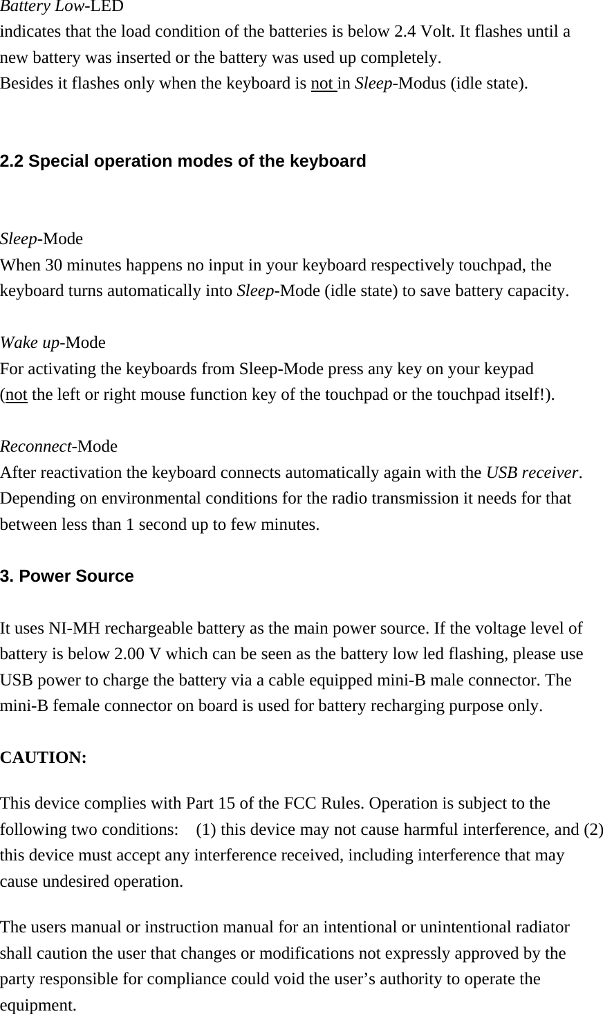 Battery Low-LED indicates that the load condition of the batteries is below 2.4 Volt. It flashes until a new battery was inserted or the battery was used up completely.     Besides it flashes only when the keyboard is not in Sleep-Modus (idle state).  2.2 Special operation modes of the keyboard  Sleep-Mode When 30 minutes happens no input in your keyboard respectively touchpad, the keyboard turns automatically into Sleep-Mode (idle state) to save battery capacity.  Wake up-Mode For activating the keyboards from Sleep-Mode press any key on your keypad   (not the left or right mouse function key of the touchpad or the touchpad itself!).  Reconnect-Mode After reactivation the keyboard connects automatically again with the USB receiver.  Depending on environmental conditions for the radio transmission it needs for that   between less than 1 second up to few minutes.    3. Power Source  It uses NI-MH rechargeable battery as the main power source. If the voltage level of battery is below 2.00 V which can be seen as the battery low led flashing, please use USB power to charge the battery via a cable equipped mini-B male connector. The mini-B female connector on board is used for battery recharging purpose only.    CAUTION:  This device complies with Part 15 of the FCC Rules. Operation is subject to the following two conditions:    (1) this device may not cause harmful interference, and (2) this device must accept any interference received, including interference that may cause undesired operation.  The users manual or instruction manual for an intentional or unintentional radiator shall caution the user that changes or modifications not expressly approved by the party responsible for compliance could void the user’s authority to operate the equipment. 