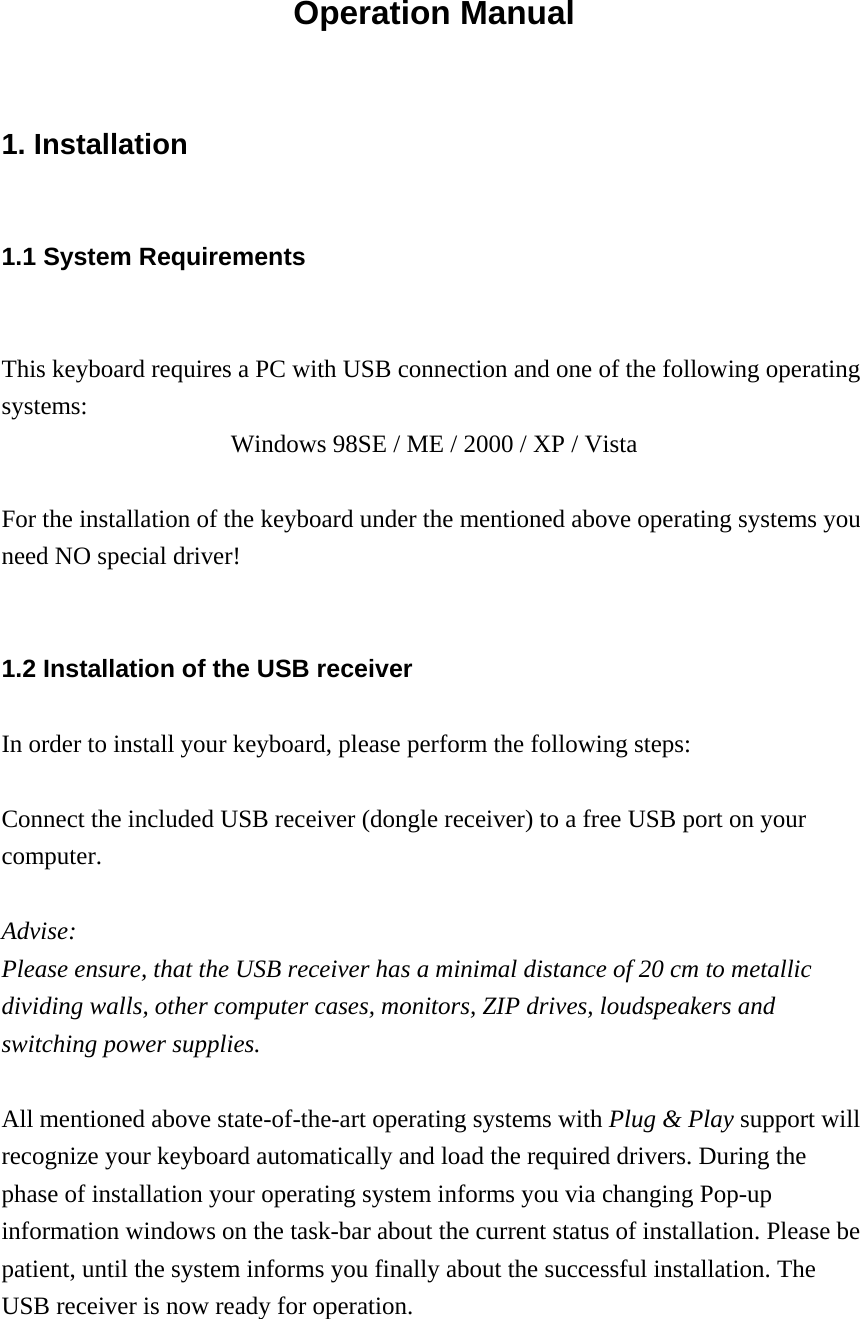 Operation Manual 1. Installation   1.1 System Requirements  This keyboard requires a PC with USB connection and one of the following operating systems: Windows 98SE / ME / 2000 / XP / Vista  For the installation of the keyboard under the mentioned above operating systems you need NO special driver!  1.2 Installation of the USB receiver In order to install your keyboard, please perform the following steps:  Connect the included USB receiver (dongle receiver) to a free USB port on your computer.  Advise:  Please ensure, that the USB receiver has a minimal distance of 20 cm to metallic dividing walls, other computer cases, monitors, ZIP drives, loudspeakers and switching power supplies.  All mentioned above state-of-the-art operating systems with Plug &amp; Play support will recognize your keyboard automatically and load the required drivers. During the phase of installation your operating system informs you via changing Pop-up information windows on the task-bar about the current status of installation. Please be patient, until the system informs you finally about the successful installation. The USB receiver is now ready for operation.  