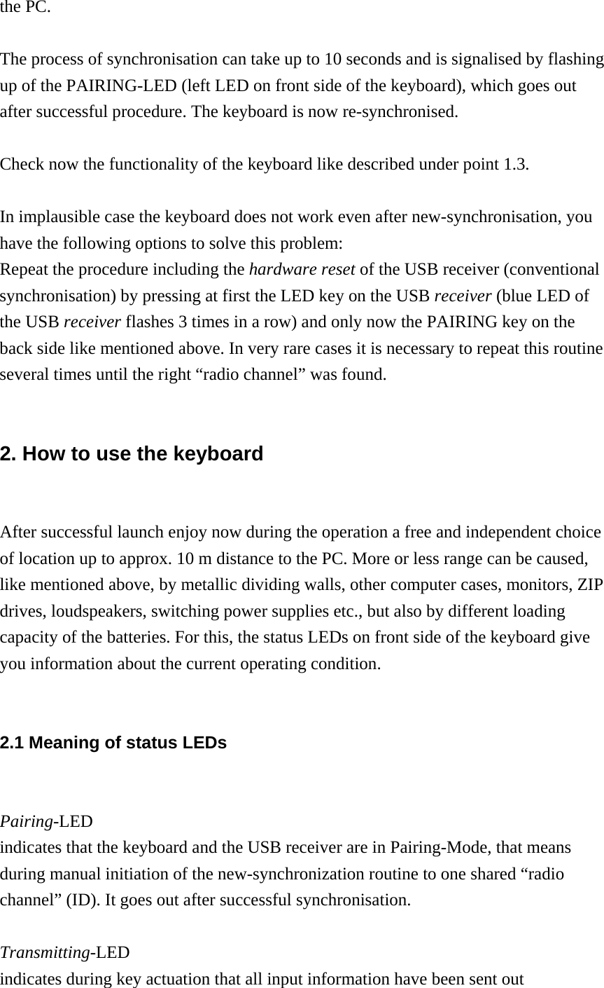 the PC.  The process of synchronisation can take up to 10 seconds and is signalised by flashing up of the PAIRING-LED (left LED on front side of the keyboard), which goes out after successful procedure. The keyboard is now re-synchronised.  Check now the functionality of the keyboard like described under point 1.3.  In implausible case the keyboard does not work even after new-synchronisation, you have the following options to solve this problem: Repeat the procedure including the hardware reset of the USB receiver (conventional synchronisation) by pressing at first the LED key on the USB receiver (blue LED of the USB receiver flashes 3 times in a row) and only now the PAIRING key on the back side like mentioned above. In very rare cases it is necessary to repeat this routine several times until the right “radio channel” was found.  2. How to use the keyboard  After successful launch enjoy now during the operation a free and independent choice of location up to approx. 10 m distance to the PC. More or less range can be caused, like mentioned above, by metallic dividing walls, other computer cases, monitors, ZIP drives, loudspeakers, switching power supplies etc., but also by different loading capacity of the batteries. For this, the status LEDs on front side of the keyboard give you information about the current operating condition.  2.1 Meaning of status LEDs  Pairing-LED indicates that the keyboard and the USB receiver are in Pairing-Mode, that means during manual initiation of the new-synchronization routine to one shared “radio channel” (ID). It goes out after successful synchronisation.  Transmitting-LED indicates during key actuation that all input information have been sent out 