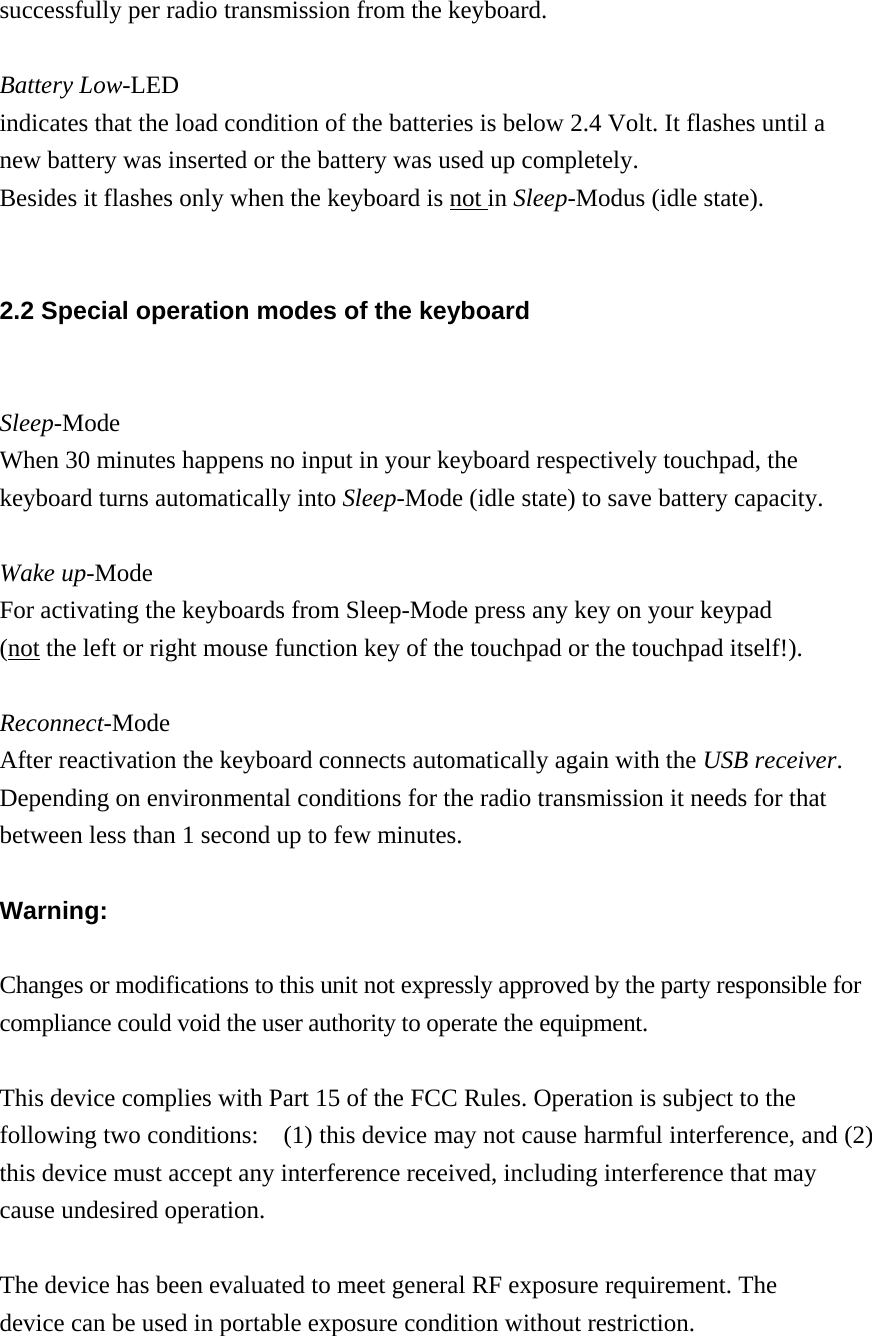 successfully per radio transmission from the keyboard.  Battery Low-LED indicates that the load condition of the batteries is below 2.4 Volt. It flashes until a new battery was inserted or the battery was used up completely.     Besides it flashes only when the keyboard is not in Sleep-Modus (idle state).  2.2 Special operation modes of the keyboard  Sleep-Mode When 30 minutes happens no input in your keyboard respectively touchpad, the keyboard turns automatically into Sleep-Mode (idle state) to save battery capacity.  Wake up-Mode For activating the keyboards from Sleep-Mode press any key on your keypad   (not the left or right mouse function key of the touchpad or the touchpad itself!).  Reconnect-Mode After reactivation the keyboard connects automatically again with the USB receiver.  Depending on environmental conditions for the radio transmission it needs for that   between less than 1 second up to few minutes.    Warning:  Changes or modifications to this unit not expressly approved by the party responsible for compliance could void the user authority to operate the equipment.  This device complies with Part 15 of the FCC Rules. Operation is subject to the following two conditions:    (1) this device may not cause harmful interference, and (2) this device must accept any interference received, including interference that may cause undesired operation.  The device has been evaluated to meet general RF exposure requirement. The device can be used in portable exposure condition without restriction. 