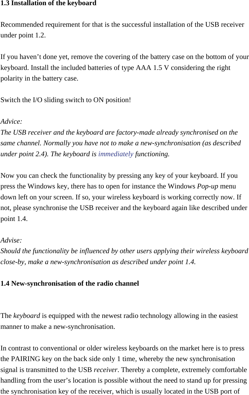 1.3 Installation of the keyboard Recommended requirement for that is the successful installation of the USB receiver under point 1.2.  If you haven’t done yet, remove the covering of the battery case on the bottom of your keyboard. Install the included batteries of type AAA 1.5 V considering the right polarity in the battery case.  Switch the I/O sliding switch to ON position!  Advice:  The USB receiver and the keyboard are factory-made already synchronised on the same channel. Normally you have not to make a new-synchronisation (as described under point 2.4). The keyboard is immediately functioning.  Now you can check the functionality by pressing any key of your keyboard. If you press the Windows key, there has to open for instance the Windows Pop-up menu down left on your screen. If so, your wireless keyboard is working correctly now. If not, please synchronise the USB receiver and the keyboard again like described under point 1.4.  Advise:  Should the functionality be influenced by other users applying their wireless keyboard close-by, make a new-synchronisation as described under point 1.4. 1.4 New-synchronisation of the radio channel  The keyboard is equipped with the newest radio technology allowing in the easiest manner to make a new-synchronisation.  In contrast to conventional or older wireless keyboards on the market here is to press the PAIRING key on the back side only 1 time, whereby the new synchronisation signal is transmitted to the USB receiver. Thereby a complete, extremely comfortable handling from the user’s location is possible without the need to stand up for pressing the synchronisation key of the receiver, which is usually located in the USB port of 