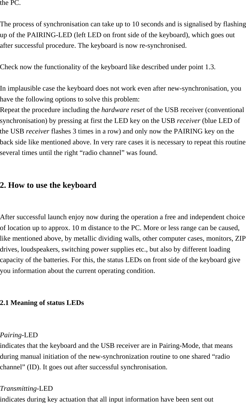 the PC.  The process of synchronisation can take up to 10 seconds and is signalised by flashing up of the PAIRING-LED (left LED on front side of the keyboard), which goes out after successful procedure. The keyboard is now re-synchronised.  Check now the functionality of the keyboard like described under point 1.3.  In implausible case the keyboard does not work even after new-synchronisation, you have the following options to solve this problem: Repeat the procedure including the hardware reset of the USB receiver (conventional synchronisation) by pressing at first the LED key on the USB receiver (blue LED of the USB receiver flashes 3 times in a row) and only now the PAIRING key on the back side like mentioned above. In very rare cases it is necessary to repeat this routine several times until the right “radio channel” was found.  2. How to use the keyboard  After successful launch enjoy now during the operation a free and independent choice of location up to approx. 10 m distance to the PC. More or less range can be caused, like mentioned above, by metallic dividing walls, other computer cases, monitors, ZIP drives, loudspeakers, switching power supplies etc., but also by different loading capacity of the batteries. For this, the status LEDs on front side of the keyboard give you information about the current operating condition.  2.1 Meaning of status LEDs  Pairing-LED indicates that the keyboard and the USB receiver are in Pairing-Mode, that means during manual initiation of the new-synchronization routine to one shared “radio channel” (ID). It goes out after successful synchronisation.  Transmitting-LED indicates during key actuation that all input information have been sent out 