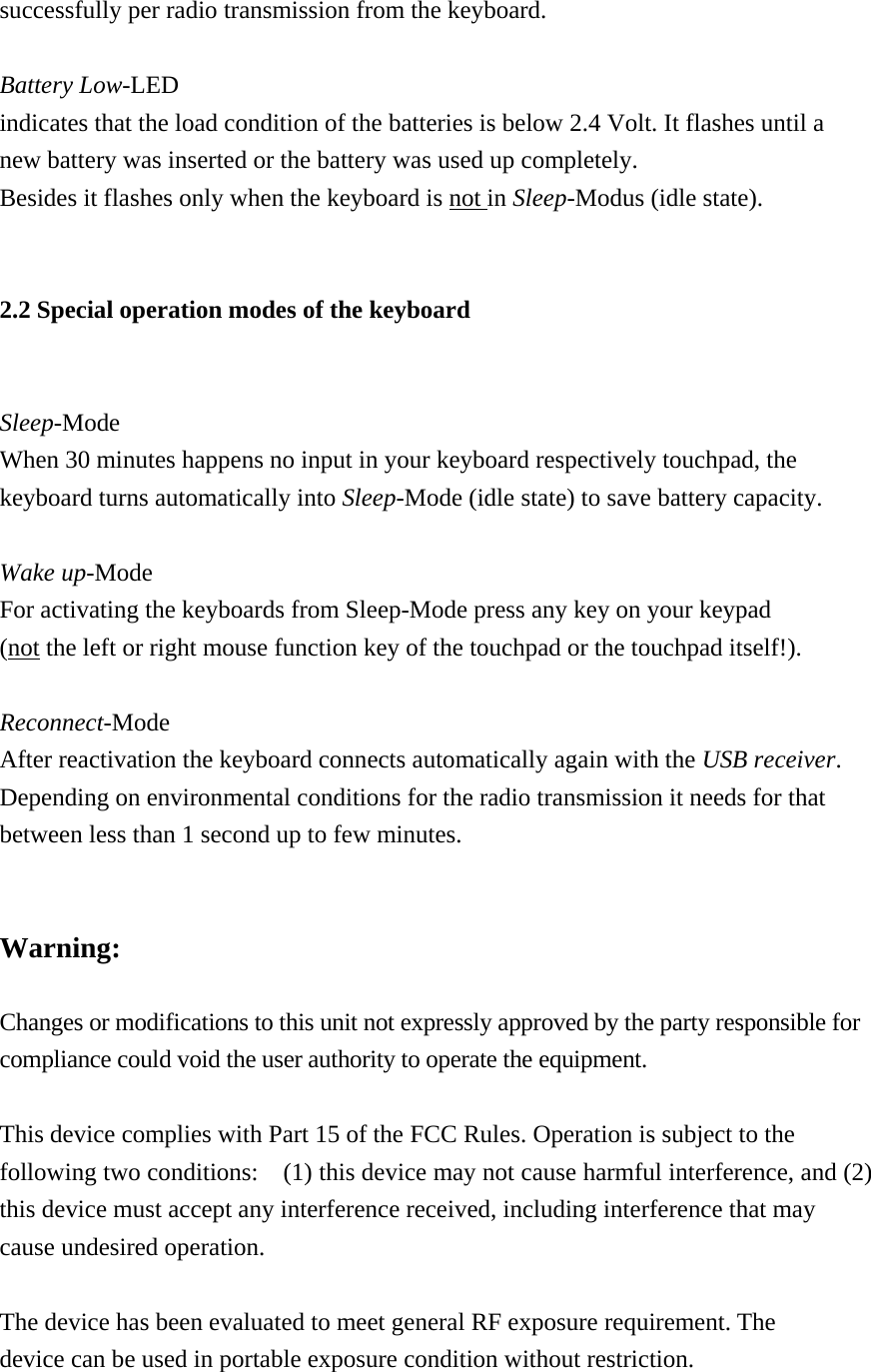 successfully per radio transmission from the keyboard.  Battery Low-LED indicates that the load condition of the batteries is below 2.4 Volt. It flashes until a new battery was inserted or the battery was used up completely.     Besides it flashes only when the keyboard is not in Sleep-Modus (idle state).  2.2 Special operation modes of the keyboard  Sleep-Mode When 30 minutes happens no input in your keyboard respectively touchpad, the keyboard turns automatically into Sleep-Mode (idle state) to save battery capacity.  Wake up-Mode For activating the keyboards from Sleep-Mode press any key on your keypad   (not the left or right mouse function key of the touchpad or the touchpad itself!).  Reconnect-Mode After reactivation the keyboard connects automatically again with the USB receiver.  Depending on environmental conditions for the radio transmission it needs for that   between less than 1 second up to few minutes.     Warning:  Changes or modifications to this unit not expressly approved by the party responsible for compliance could void the user authority to operate the equipment.  This device complies with Part 15 of the FCC Rules. Operation is subject to the following two conditions:    (1) this device may not cause harmful interference, and (2) this device must accept any interference received, including interference that may cause undesired operation.  The device has been evaluated to meet general RF exposure requirement. The device can be used in portable exposure condition without restriction.  