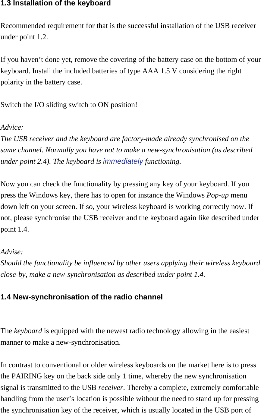 1.3 Installation of the keyboard Recommended requirement for that is the successful installation of the USB receiver under point 1.2.  If you haven’t done yet, remove the covering of the battery case on the bottom of your keyboard. Install the included batteries of type AAA 1.5 V considering the right polarity in the battery case.  Switch the I/O sliding switch to ON position!  Advice:  The USB receiver and the keyboard are factory-made already synchronised on the same channel. Normally you have not to make a new-synchronisation (as described under point 2.4). The keyboard is immediately functioning.  Now you can check the functionality by pressing any key of your keyboard. If you press the Windows key, there has to open for instance the Windows Pop-up menu down left on your screen. If so, your wireless keyboard is working correctly now. If not, please synchronise the USB receiver and the keyboard again like described under point 1.4.  Advise:  Should the functionality be influenced by other users applying their wireless keyboard close-by, make a new-synchronisation as described under point 1.4. 1.4 New-synchronisation of the radio channel  The keyboard is equipped with the newest radio technology allowing in the easiest manner to make a new-synchronisation.  In contrast to conventional or older wireless keyboards on the market here is to press the PAIRING key on the back side only 1 time, whereby the new synchronisation signal is transmitted to the USB receiver. Thereby a complete, extremely comfortable handling from the user’s location is possible without the need to stand up for pressing the synchronisation key of the receiver, which is usually located in the USB port of 