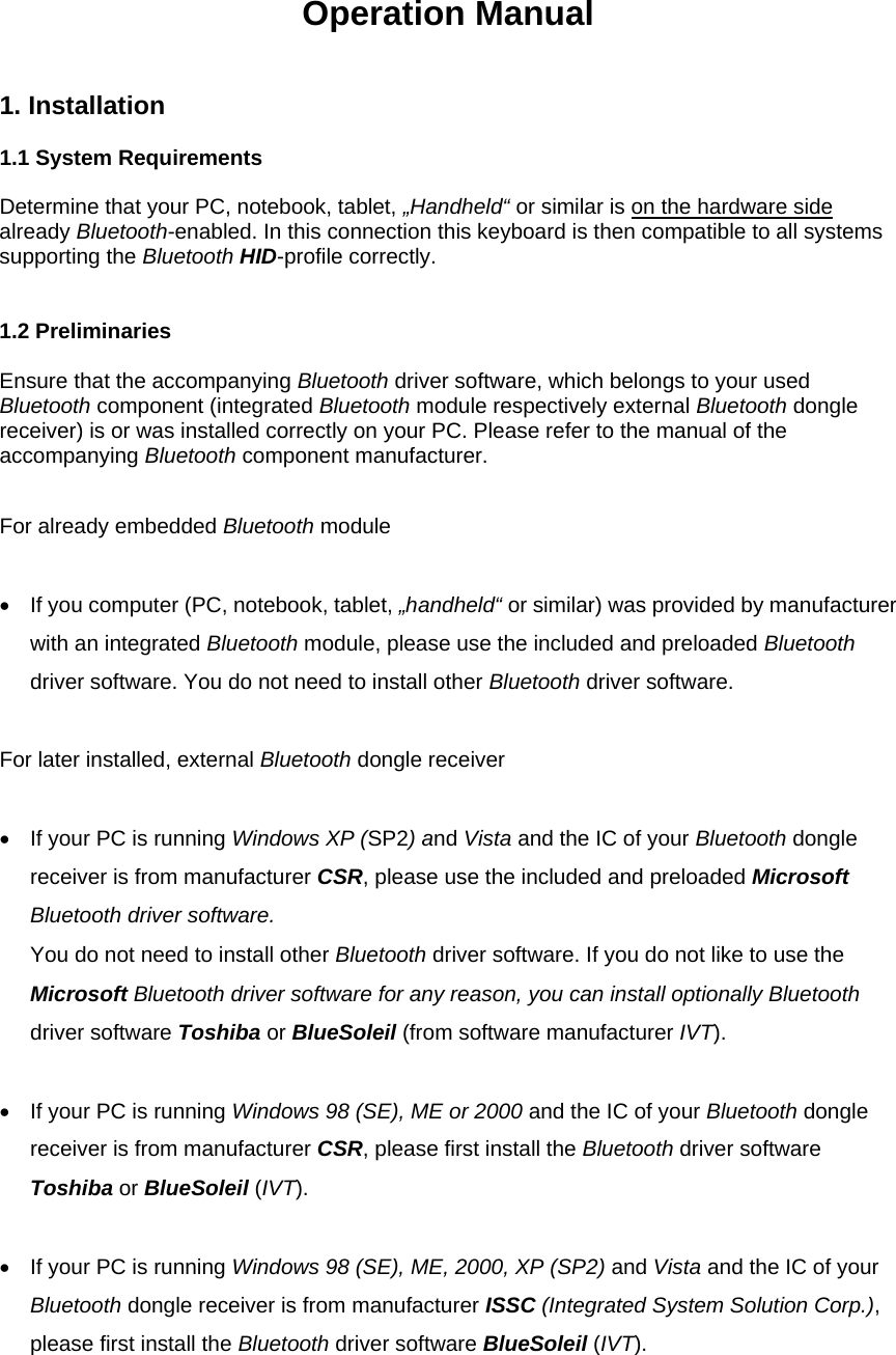 Operation Manual 1. Installation    1.1 System Requirements  Determine that your PC, notebook, tablet, „Handheld“ or similar is on the hardware side already Bluetooth-enabled. In this connection this keyboard is then compatible to all systems supporting the Bluetooth HID-profile correctly.   1.2 Preliminaries  Ensure that the accompanying Bluetooth driver software, which belongs to your used Bluetooth component (integrated Bluetooth module respectively external Bluetooth dongle receiver) is or was installed correctly on your PC. Please refer to the manual of the accompanying Bluetooth component manufacturer.  For already embedded Bluetooth module   •  If you computer (PC, notebook, tablet, „handheld“ or similar) was provided by manufacturer with an integrated Bluetooth module, please use the included and preloaded Bluetooth driver software. You do not need to install other Bluetooth driver software.  For later installed, external Bluetooth dongle receiver  •  If your PC is running Windows XP (SP2) and Vista and the IC of your Bluetooth dongle receiver is from manufacturer CSR, please use the included and preloaded Microsoft Bluetooth driver software. You do not need to install other Bluetooth driver software. If you do not like to use the Microsoft Bluetooth driver software for any reason, you can install optionally Bluetooth driver software Toshiba or BlueSoleil (from software manufacturer IVT).  •  If your PC is running Windows 98 (SE), ME or 2000 and the IC of your Bluetooth dongle receiver is from manufacturer CSR, please first install the Bluetooth driver software Toshiba or BlueSoleil (IVT).  •  If your PC is running Windows 98 (SE), ME, 2000, XP (SP2) and Vista and the IC of your Bluetooth dongle receiver is from manufacturer ISSC (Integrated System Solution Corp.), please first install the Bluetooth driver software BlueSoleil (IVT).  