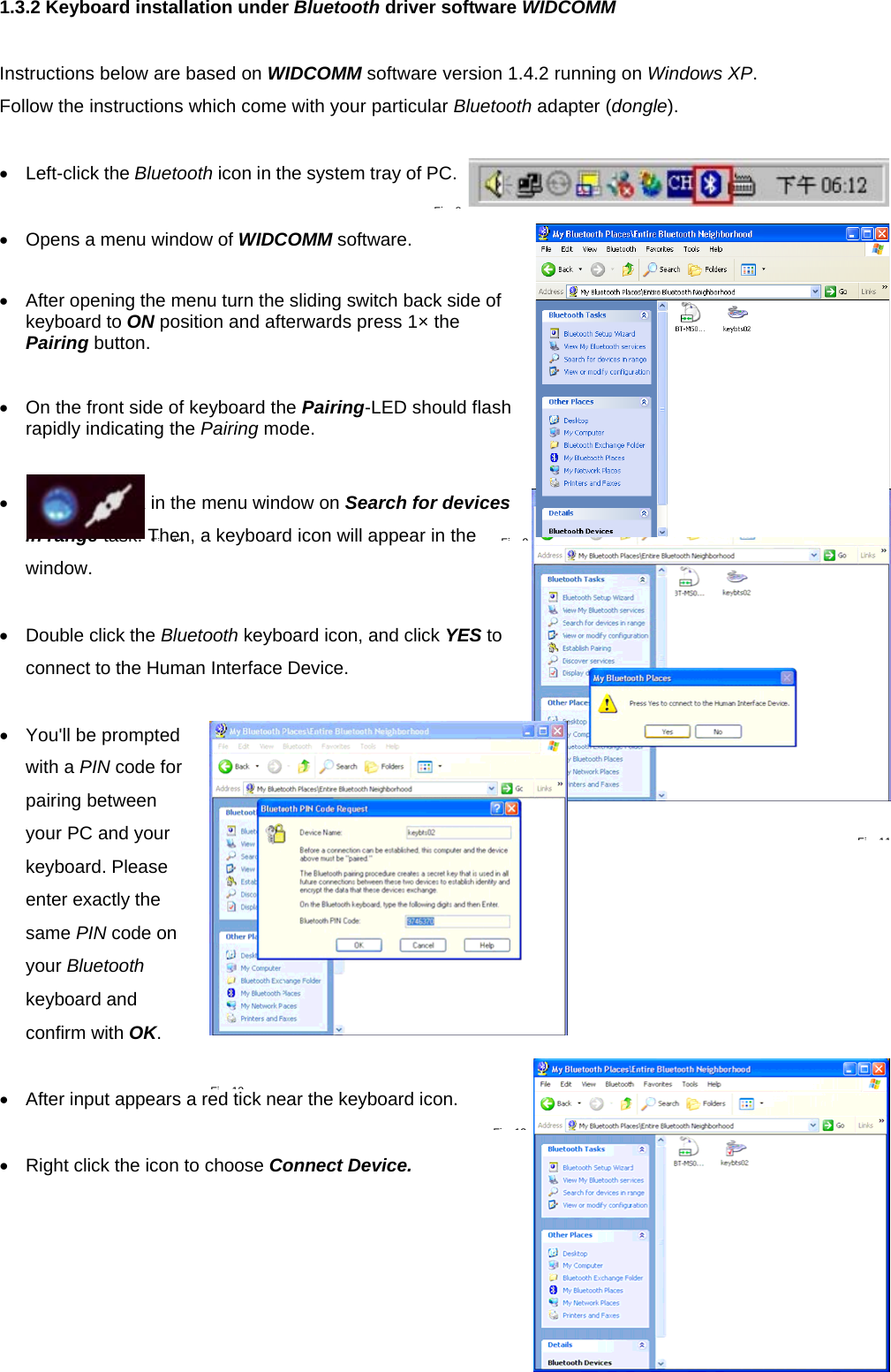1.3.2 Keyboard installation under Bluetooth driver software WIDCOMM  Instructions below are based on WIDCOMM software version 1.4.2 running on Windows XP.  Follow the instructions which come with your particular Bluetooth adapter (dongle).  •  Left-click the Bluetooth icon in the system tray of PC.  •  Opens a menu window of WIDCOMM software.  •  After opening the menu turn the sliding switch back side of keyboard to ON position and afterwards press 1× the Pairing button.   •  On the front side of keyboard the Pairing-LED should flash rapidly indicating the Pairing mode.   •  Following click in the menu window on Search for devices in range task. Then, a keyboard icon will appear in the window.  •  Double click the Bluetooth keyboard icon, and click YES to connect to the Human Interface Device.  •  You&apos;ll be prompted with a PIN code for pairing between your PC and your keyboard. Please enter exactly the same PIN code on your Bluetooth keyboard and confirm with OK.  •  After input appears a red tick near the keyboard icon.    •  Right click the icon to choose Connect Device.  Fi 8Fi 9Fi 10Fi 11Fi 13Fi 12
