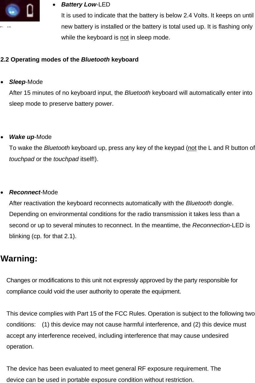 •  Battery Low-LED It is used to indicate that the battery is below 2.4 Volts. It keeps on until new battery is installed or the battery is total used up. It is flashing only while the keyboard is not in sleep mode.    2.2 Operating modes of the Bluetooth keyboard  •  Sleep-Mode After 15 minutes of no keyboard input, the Bluetooth keyboard will automatically enter into sleep mode to preserve battery power.   •  Wake up-Mode To wake the Bluetooth keyboard up, press any key of the keypad (not the L and R button of touchpad or the touchpad itself!).   •  Reconnect-Mode After reactivation the keyboard reconnects automatically with the Bluetooth dongle. Depending on environmental conditions for the radio transmission it takes less than a second or up to several minutes to reconnect. In the meantime, the Reconnection-LED is blinking (cp. for that 2.1).    Warning:  Changes or modifications to this unit not expressly approved by the party responsible for compliance could void the user authority to operate the equipment.  This device complies with Part 15 of the FCC Rules. Operation is subject to the following two conditions:    (1) this device may not cause harmful interference, and (2) this device must accept any interference received, including interference that may cause undesired operation.  The device has been evaluated to meet general RF exposure requirement. The device can be used in portable exposure condition without restriction.   Fi19