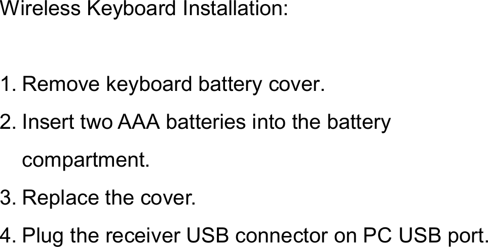Wireless Keyboard Installation:1. Remove keyboard battery cover.2. Insert two AAA batteries into the battery compartment.3. Replace the cover.4. Plug the receiver USB connector on PC USB port.