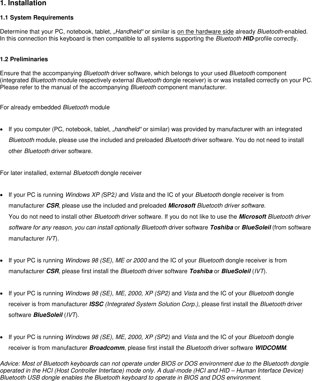 1. Installation    1.1 System Requirements  Determine that your PC, notebook, tablet, „Handheld“ or similar is on the hardware side already Bluetooth-enabled. In this connection this keyboard is then compatible to all systems supporting the Bluetooth HID-profile correctly.   1.2 Preliminaries  Ensure that the accompanying Bluetooth driver software, which belongs to your used Bluetooth component (integrated Bluetooth module respectively external Bluetooth dongle receiver) is or was installed correctly on your PC. Please refer to the manual of the accompanying Bluetooth component manufacturer.  For already embedded Bluetooth module   •  If you computer (PC, notebook, tablet, „handheld“ or similar) was provided by manufacturer with an integrated Bluetooth module, please use the included and preloaded Bluetooth driver software. You do not need to install other Bluetooth driver software.  For later installed, external Bluetooth dongle receiver  •  If your PC is running Windows XP (SP2) and Vista and the IC of your Bluetooth dongle receiver is from manufacturer CSR, please use the included and preloaded Microsoft Bluetooth driver software. You do not need to install other Bluetooth driver software. If you do not like to use the Microsoft Bluetooth driver software for any reason, you can install optionally Bluetooth driver software Toshiba or BlueSoleil (from software manufacturer IVT).  •  If your PC is running Windows 98 (SE), ME or 2000 and the IC of your Bluetooth dongle receiver is from manufacturer CSR, please first install the Bluetooth driver software Toshiba or BlueSoleil (IVT).  •  If your PC is running Windows 98 (SE), ME, 2000, XP (SP2) and Vista and the IC of your Bluetooth dongle receiver is from manufacturer ISSC (Integrated System Solution Corp.), please first install the Bluetooth driver software BlueSoleil (IVT).  •  If your PC is running Windows 98 (SE), ME, 2000, XP (SP2) and Vista and the IC of your Bluetooth dongle receiver is from manufacturer Broadcomm, please first install the Bluetooth driver software WIDCOMM.  Advice: Most of Bluetooth keyboards can not operate under BIOS or DOS environment due to the Bluetooth dongle operated in the HCI (Host Controller Interface) mode only. A dual-mode (HCI and HID – Human Interface Device) Bluetooth USB dongle enables the Bluetooth keyboard to operate in BIOS and DOS environment.    